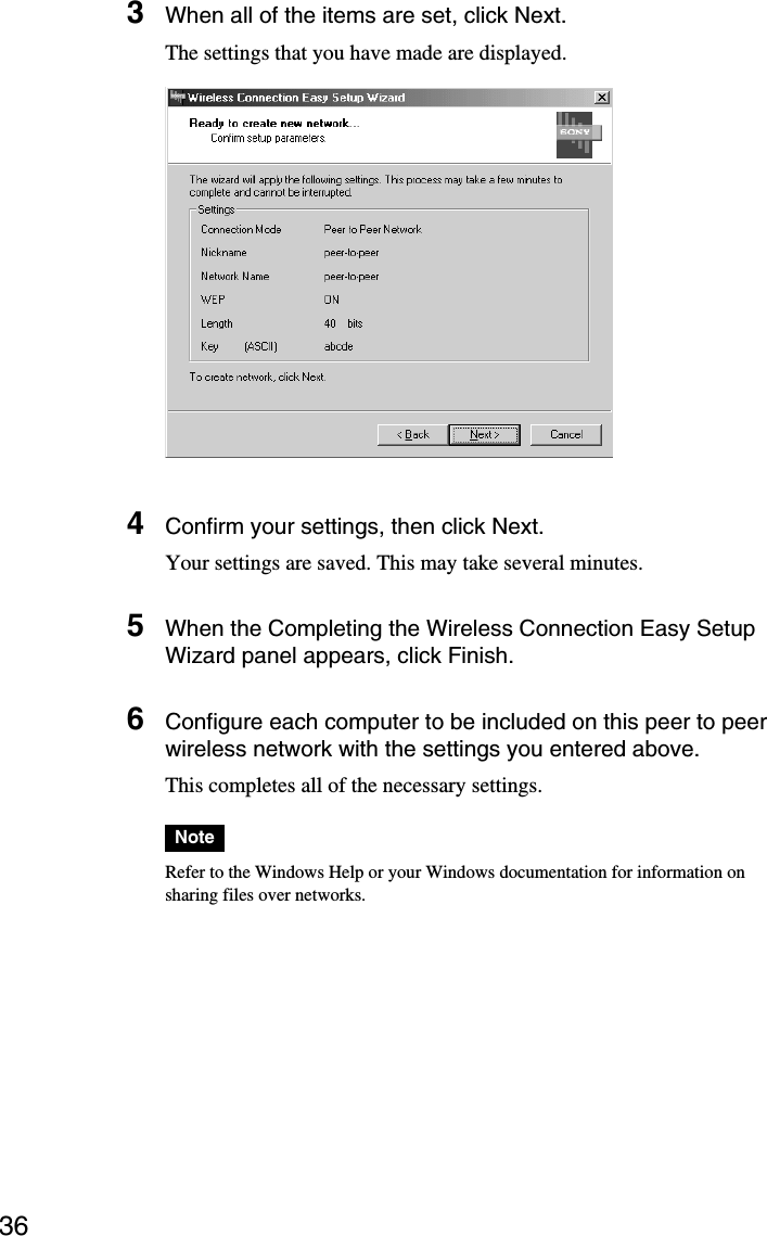 363When all of the items are set, click Next.The settings that you have made are displayed.4Confirm your settings, then click Next.Your settings are saved. This may take several minutes.5When the Completing the Wireless Connection Easy SetupWizard panel appears, click Finish.6Configure each computer to be included on this peer to peerwireless network with the settings you entered above.This completes all of the necessary settings.NoteRefer to the Windows Help or your Windows documentation for information onsharing files over networks.