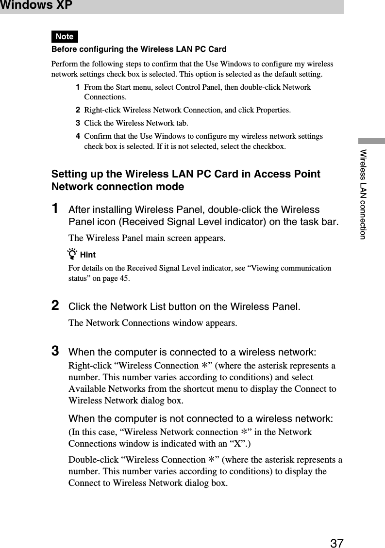 37Wireless LAN connectionWindows XPNoteBefore configuring the Wireless LAN PC CardPerform the following steps to confirm that the Use Windows to configure my wirelessnetwork settings check box is selected. This option is selected as the default setting.1From the Start menu, select Control Panel, then double-click NetworkConnections.2Right-click Wireless Network Connection, and click Properties.3Click the Wireless Network tab.4Confirm that the Use Windows to configure my wireless network settingscheck box is selected. If it is not selected, select the checkbox.Setting up the Wireless LAN PC Card in Access PointNetwork connection mode1After installing Wireless Panel, double-click the WirelessPanel icon (Received Signal Level indicator) on the task bar.The Wireless Panel main screen appears.z HintFor details on the Received Signal Level indicator, see “Viewing communicationstatus” on page 45.2Click the Network List button on the Wireless Panel.The Network Connections window appears.3When the computer is connected to a wireless network:Right-click “Wireless Connection *” (where the asterisk represents anumber. This number varies according to conditions) and selectAvailable Networks from the shortcut menu to display the Connect toWireless Network dialog box.When the computer is not connected to a wireless network:(In this case, “Wireless Network connection *” in the NetworkConnections window is indicated with an “X”.)Double-click “Wireless Connection *” (where the asterisk represents anumber. This number varies according to conditions) to display theConnect to Wireless Network dialog box.
