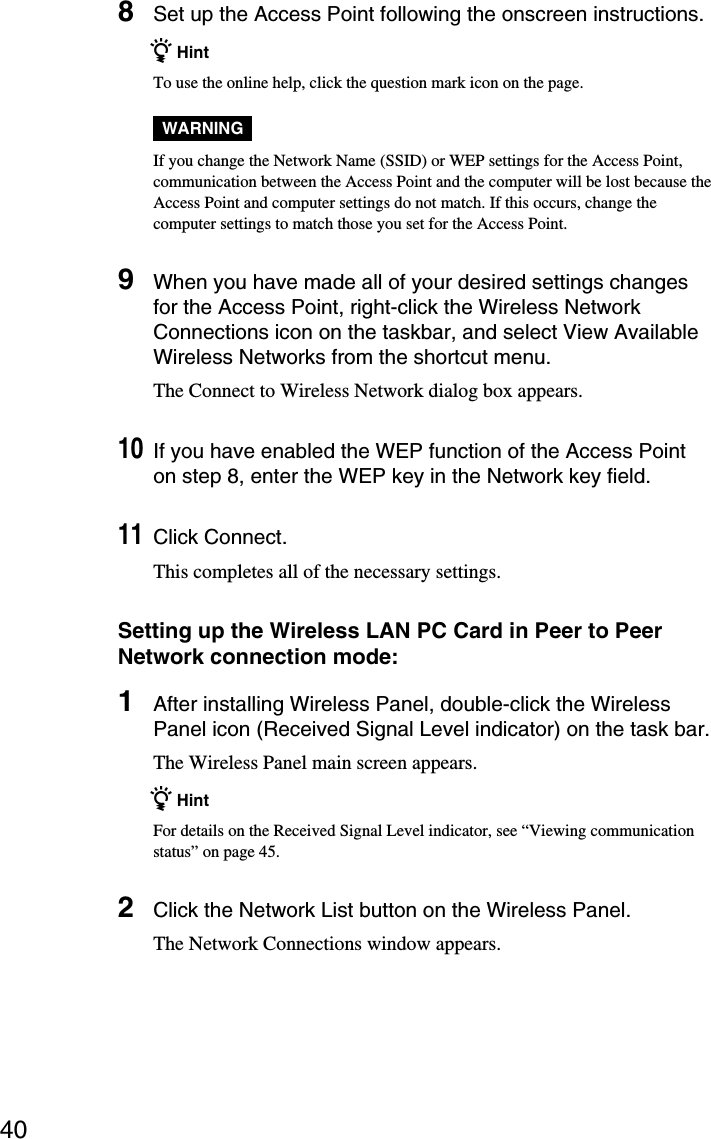 408Set up the Access Point following the onscreen instructions.z HintTo use the online help, click the question mark icon on the page.WARNINGIf you change the Network Name (SSID) or WEP settings for the Access Point,communication between the Access Point and the computer will be lost because theAccess Point and computer settings do not match. If this occurs, change thecomputer settings to match those you set for the Access Point.9When you have made all of your desired settings changesfor the Access Point, right-click the Wireless NetworkConnections icon on the taskbar, and select View AvailableWireless Networks from the shortcut menu.The Connect to Wireless Network dialog box appears.10If you have enabled the WEP function of the Access Pointon step 8, enter the WEP key in the Network key field.11Click Connect.This completes all of the necessary settings.Setting up the Wireless LAN PC Card in Peer to PeerNetwork connection mode:1After installing Wireless Panel, double-click the WirelessPanel icon (Received Signal Level indicator) on the task bar.The Wireless Panel main screen appears.z HintFor details on the Received Signal Level indicator, see “Viewing communicationstatus” on page 45.2Click the Network List button on the Wireless Panel.The Network Connections window appears.