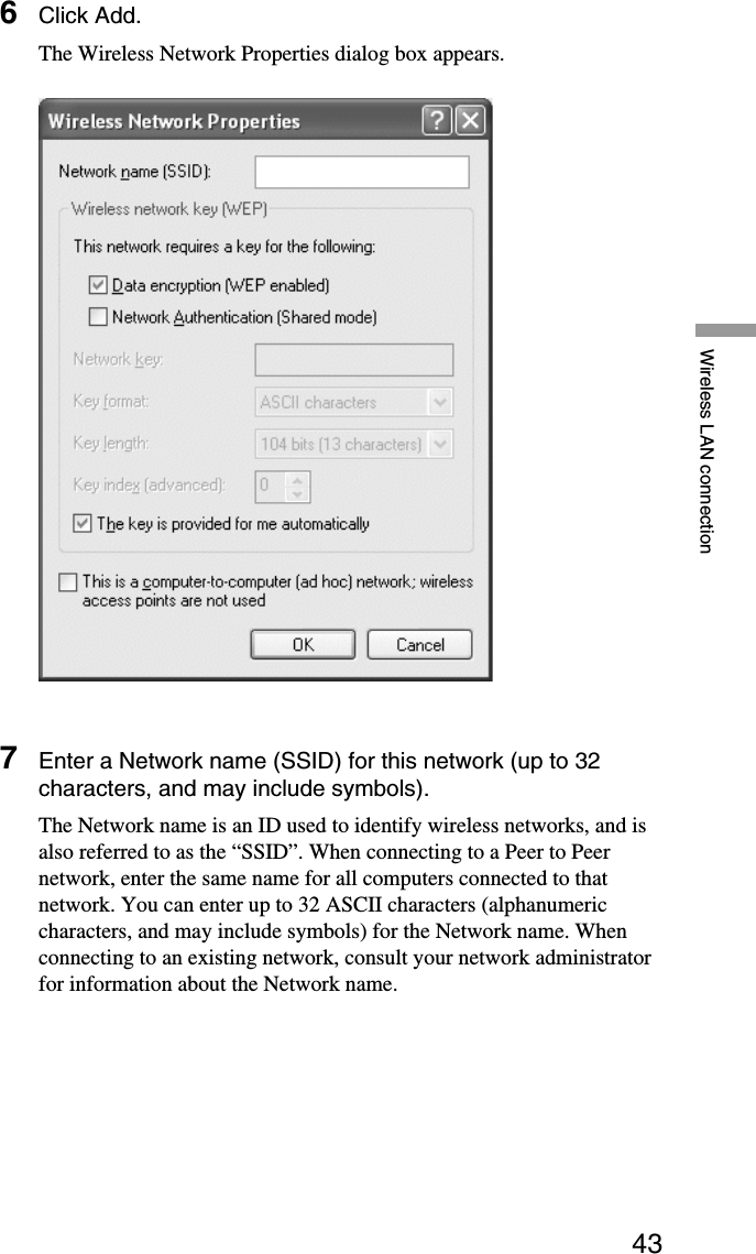 43Wireless LAN connection6Click Add.The Wireless Network Properties dialog box appears.7Enter a Network name (SSID) for this network (up to 32characters, and may include symbols).The Network name is an ID used to identify wireless networks, and isalso referred to as the “SSID”. When connecting to a Peer to Peernetwork, enter the same name for all computers connected to thatnetwork. You can enter up to 32 ASCII characters (alphanumericcharacters, and may include symbols) for the Network name. Whenconnecting to an existing network, consult your network administratorfor information about the Network name.
