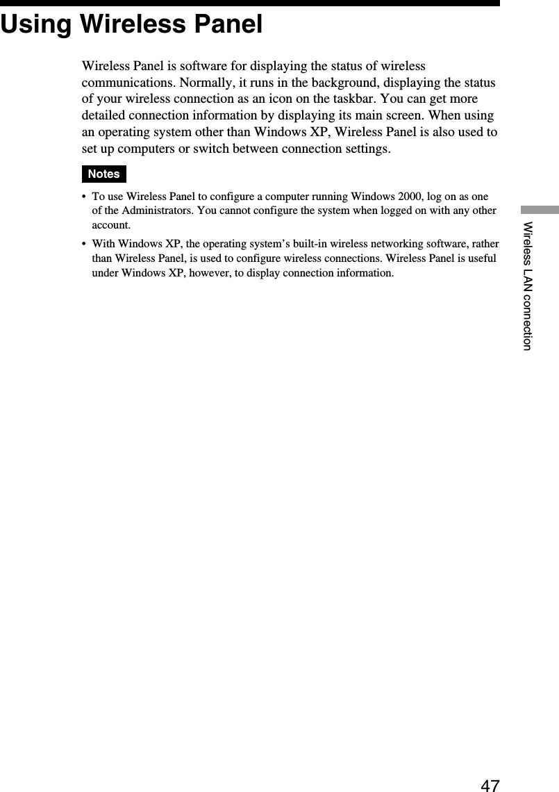 47Wireless LAN connectionUsing Wireless PanelWireless Panel is software for displaying the status of wirelesscommunications. Normally, it runs in the background, displaying the statusof your wireless connection as an icon on the taskbar. You can get moredetailed connection information by displaying its main screen. When usingan operating system other than Windows XP, Wireless Panel is also used toset up computers or switch between connection settings.Notes•To use Wireless Panel to configure a computer running Windows 2000, log on as oneof the Administrators. You cannot configure the system when logged on with any otheraccount.•With Windows XP, the operating system’s built-in wireless networking software, ratherthan Wireless Panel, is used to configure wireless connections. Wireless Panel is usefulunder Windows XP, however, to display connection information.