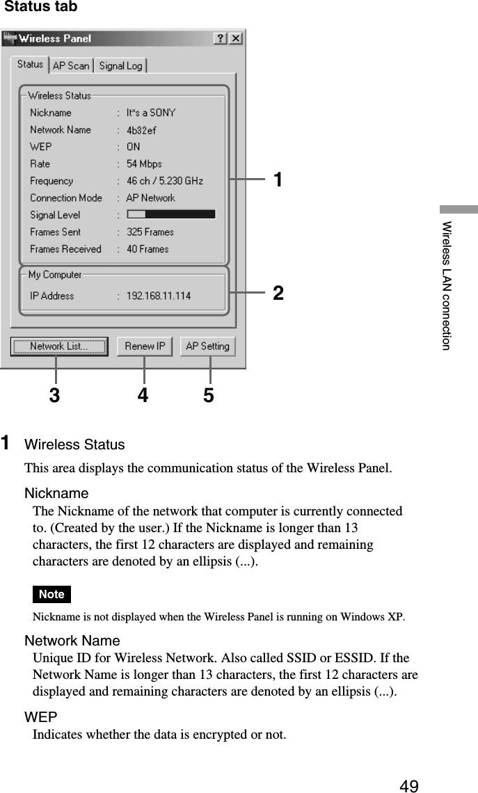 49Wireless LAN connection Status tab1Wireless StatusThis area displays the communication status of the Wireless Panel.NicknameThe Nickname of the network that computer is currently connectedto. (Created by the user.) If the Nickname is longer than 13characters, the first 12 characters are displayed and remainingcharacters are denoted by an ellipsis (...).NoteNickname is not displayed when the Wireless Panel is running on Windows XP.Network NameUnique ID for Wireless Network. Also called SSID or ESSID. If theNetwork Name is longer than 13 characters, the first 12 characters aredisplayed and remaining characters are denoted by an ellipsis (...).WEPIndicates whether the data is encrypted or not.123 4 5