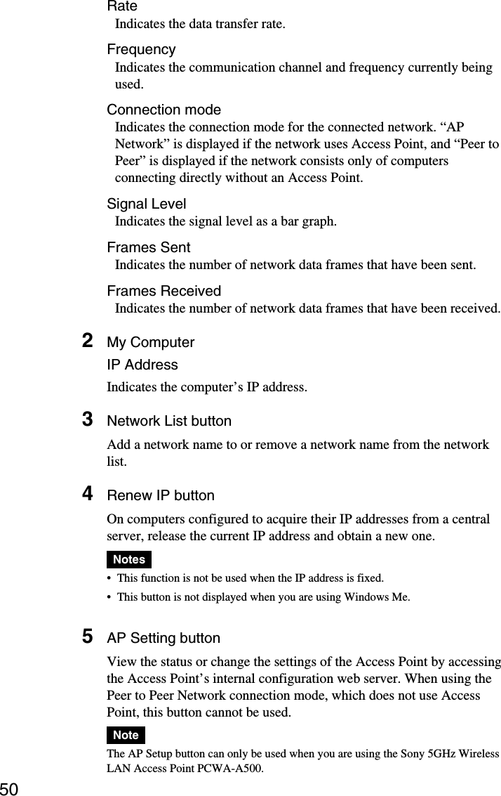 50RateIndicates the data transfer rate.FrequencyIndicates the communication channel and frequency currently beingused.Connection modeIndicates the connection mode for the connected network. “APNetwork” is displayed if the network uses Access Point, and “Peer toPeer” is displayed if the network consists only of computersconnecting directly without an Access Point.Signal LevelIndicates the signal level as a bar graph.Frames SentIndicates the number of network data frames that have been sent.Frames ReceivedIndicates the number of network data frames that have been received.2My ComputerIP AddressIndicates the computer’s IP address.3Network List buttonAdd a network name to or remove a network name from the networklist.4Renew IP buttonOn computers configured to acquire their IP addresses from a centralserver, release the current IP address and obtain a new one.Notes•This function is not be used when the IP address is fixed.•This button is not displayed when you are using Windows Me.5AP Setting buttonView the status or change the settings of the Access Point by accessingthe Access Point’s internal configuration web server. When using thePeer to Peer Network connection mode, which does not use AccessPoint, this button cannot be used.NoteThe AP Setup button can only be used when you are using the Sony 5GHz WirelessLAN Access Point PCWA-A500.