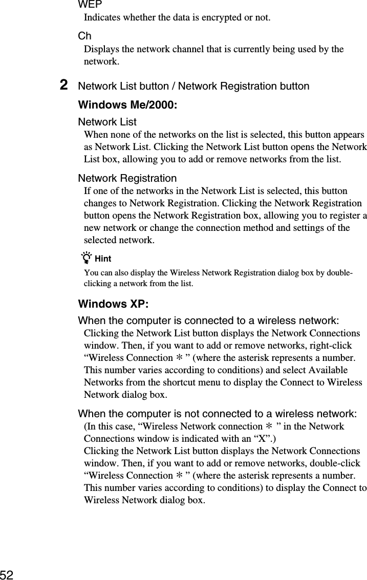 52WEPIndicates whether the data is encrypted or not.ChDisplays the network channel that is currently being used by thenetwork.2Network List button / Network Registration buttonWindows Me/2000:Network ListWhen none of the networks on the list is selected, this button appearsas Network List. Clicking the Network List button opens the NetworkList box, allowing you to add or remove networks from the list.Network RegistrationIf one of the networks in the Network List is selected, this buttonchanges to Network Registration. Clicking the Network Registrationbutton opens the Network Registration box, allowing you to register anew network or change the connection method and settings of theselected network.  z HintYou can also display the Wireless Network Registration dialog box by double-clicking a network from the list.Windows XP:When the computer is connected to a wireless network:Clicking the Network List button displays the Network Connectionswindow. Then, if you want to add or remove networks, right-click“Wireless Connection * ” (where the asterisk represents a number.This number varies according to conditions) and select AvailableNetworks from the shortcut menu to display the Connect to WirelessNetwork dialog box.When the computer is not connected to a wireless network:(In this case, “Wireless Network connection * ” in the NetworkConnections window is indicated with an “X”.)Clicking the Network List button displays the Network Connectionswindow. Then, if you want to add or remove networks, double-click“Wireless Connection * ” (where the asterisk represents a number.This number varies according to conditions) to display the Connect toWireless Network dialog box.