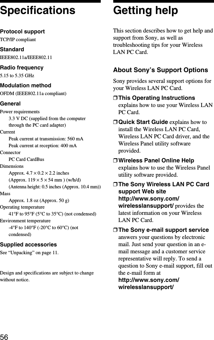 56SpecificationsProtocol supportTCP/IP compliantStandardIEEE802.11a/IEEE802.11Radio frequency5.15 to 5.35 GHzModulation methodOFDM (IEEE802.11a compliant)GeneralPower requirements3.3 V DC (supplied from the computerthrough the PC card adapter)CurrentPeak current at transmission: 560 mAPeak current at reception: 400 mAConnectorPC Card CardBusDimensionsApprox. 4.7 × 0.2 × 2.2 inches(Approx. 119 × 5 × 54 mm ) (w/h/d)(Antenna height: 0.5 inches (Approx. 10.4 mm))MassApprox. 1.8 oz (Approx. 50 g)Operating temperature41°F to 95°F (5°C to 35°C) (not condensed)Environment temperature-4°F to 140°F (-20°C to 60°C) (notcondensed)Supplied accessoriesSee “Unpacking” on page 11.Design and specifications are subject to changewithout notice.Getting helpThis section describes how to get help andsupport from Sony, as well astroubleshooting tips for your WirelessLAN PC Card.About Sony’s Support OptionsSony provides several support options foryour Wireless LAN PC Card.❒This Operating Instructionsexplains how to use your Wireless LANPC Card.❒Quick Start Guide explains how toinstall the Wireless LAN PC Card,Wireless LAN PC Card driver, and theWireless Panel utility softwareprovided.❒Wireless Panel Online Helpexplains how to use the Wireless Panelutility software provided.❒The Sony Wireless LAN PC Cardsupport Web sitehttp://www.sony.com/wirelesslansupport/ provides thelatest information on your WirelessLAN PC Card.❒The Sony e-mail support serviceanswers your questions by electronicmail. Just send your question in an e-mail message and a customer servicerepresentative will reply. To send aquestion to Sony e-mail support, fill outthe e-mail form athttp://www.sony.com/wirelesslansupport/