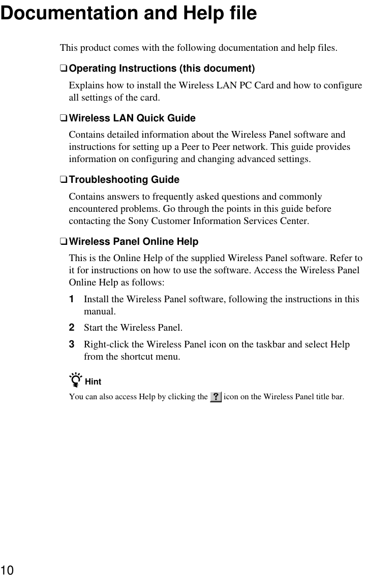 10Documentation and Help fileThis product comes with the following documentation and help files.❑Operating Instructions (this document)Explains how to install the Wireless LAN PC Card and how to configureall settings of the card.❑Wireless LAN Quick GuideContains detailed information about the Wireless Panel software andinstructions for setting up a Peer to Peer network. This guide providesinformation on configuring and changing advanced settings.❑Troubleshooting GuideContains answers to frequently asked questions and commonlyencountered problems. Go through the points in this guide beforecontacting the Sony Customer Information Services Center.❑Wireless Panel Online HelpThis is the Online Help of the supplied Wireless Panel software. Refer toit for instructions on how to use the software. Access the Wireless PanelOnline Help as follows:1Install the Wireless Panel software, following the instructions in thismanual.2Start the Wireless Panel.3Right-click the Wireless Panel icon on the taskbar and select Helpfrom the shortcut menu.z HintYou can also access Help by clicking the   icon on the Wireless Panel title bar.