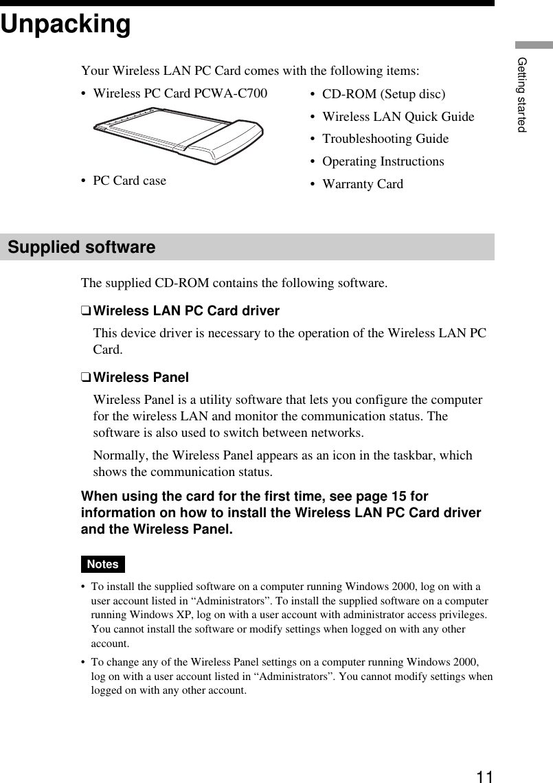 11Getting startedUnpackingYour Wireless LAN PC Card comes with the following items:•Wireless PC Card PCWA-C700•PC Card case•CD-ROM (Setup disc)•Wireless LAN Quick Guide•Troubleshooting Guide•Operating Instructions•Warranty CardSupplied softwareThe supplied CD-ROM contains the following software.❑Wireless LAN PC Card driverThis device driver is necessary to the operation of the Wireless LAN PCCard.❑Wireless PanelWireless Panel is a utility software that lets you configure the computerfor the wireless LAN and monitor the communication status. Thesoftware is also used to switch between networks.Normally, the Wireless Panel appears as an icon in the taskbar, whichshows the communication status.When using the card for the first time, see page 15 forinformation on how to install the Wireless LAN PC Card driverand the Wireless Panel.Notes•To install the supplied software on a computer running Windows 2000, log on with auser account listed in “Administrators”. To install the supplied software on a computerrunning Windows XP, log on with a user account with administrator access privileges.You cannot install the software or modify settings when logged on with any otheraccount.•To change any of the Wireless Panel settings on a computer running Windows 2000,log on with a user account listed in “Administrators”. You cannot modify settings whenlogged on with any other account.