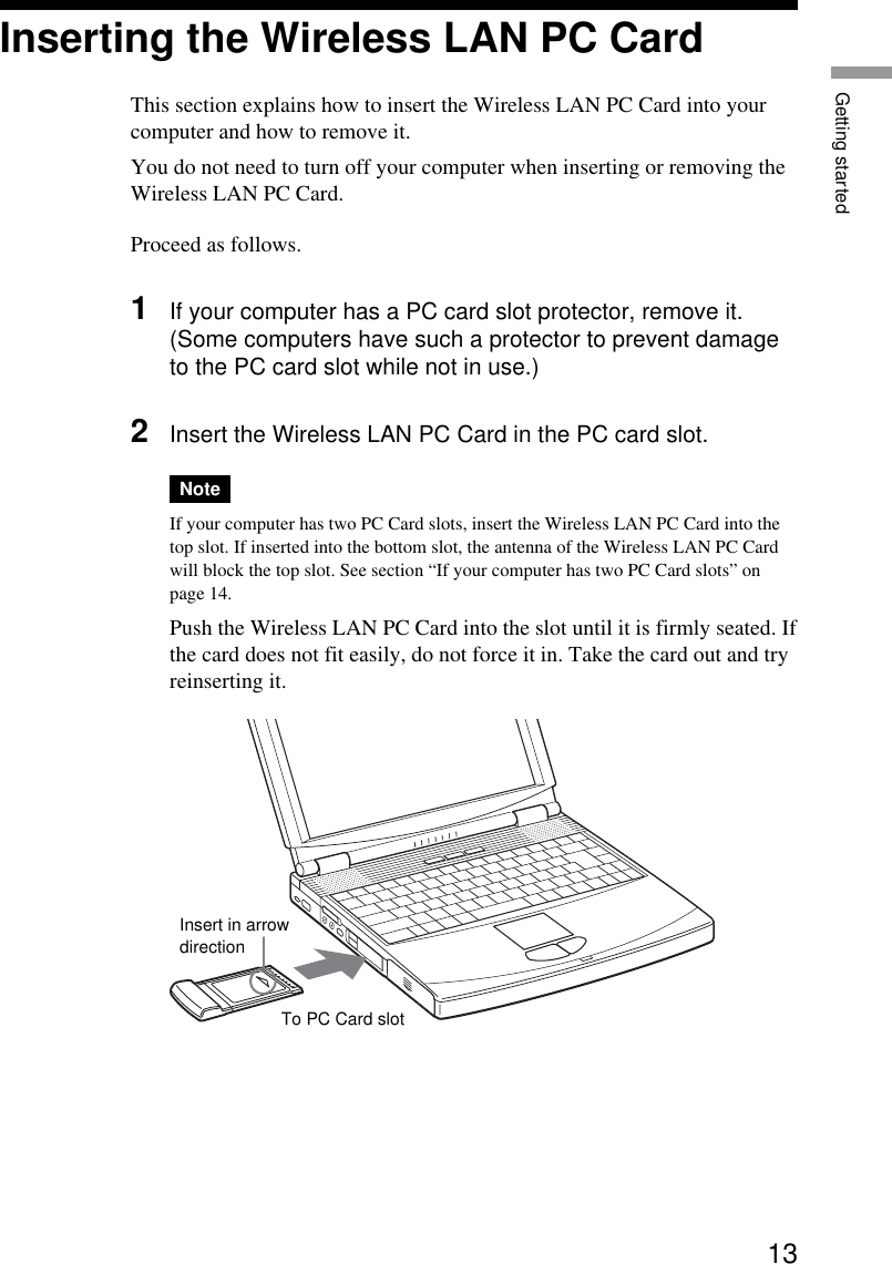 13Getting startedInserting the Wireless LAN PC CardThis section explains how to insert the Wireless LAN PC Card into yourcomputer and how to remove it.You do not need to turn off your computer when inserting or removing theWireless LAN PC Card.Proceed as follows.1If your computer has a PC card slot protector, remove it.(Some computers have such a protector to prevent damageto the PC card slot while not in use.)2Insert the Wireless LAN PC Card in the PC card slot.NoteIf your computer has two PC Card slots, insert the Wireless LAN PC Card into thetop slot. If inserted into the bottom slot, the antenna of the Wireless LAN PC Cardwill block the top slot. See section “If your computer has two PC Card slots” onpage 14.Push the Wireless LAN PC Card into the slot until it is firmly seated. Ifthe card does not fit easily, do not force it in. Take the card out and tryreinserting it.To PC Card slotInsert in arrowdirection