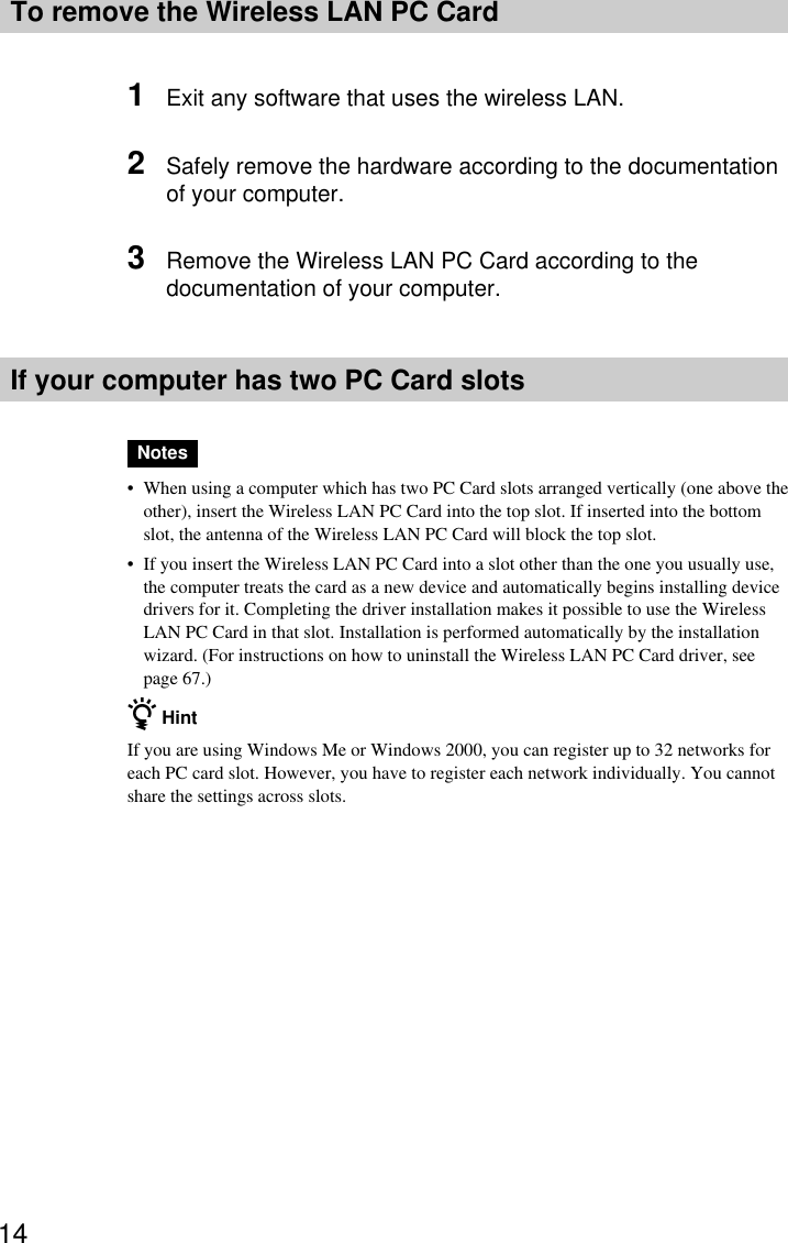 14To remove the Wireless LAN PC Card1Exit any software that uses the wireless LAN.2Safely remove the hardware according to the documentationof your computer.3Remove the Wireless LAN PC Card according to thedocumentation of your computer.If your computer has two PC Card slotsNotes•When using a computer which has two PC Card slots arranged vertically (one above theother), insert the Wireless LAN PC Card into the top slot. If inserted into the bottomslot, the antenna of the Wireless LAN PC Card will block the top slot.•If you insert the Wireless LAN PC Card into a slot other than the one you usually use,the computer treats the card as a new device and automatically begins installing devicedrivers for it. Completing the driver installation makes it possible to use the WirelessLAN PC Card in that slot. Installation is performed automatically by the installationwizard. (For instructions on how to uninstall the Wireless LAN PC Card driver, seepage 67.)z HintIf you are using Windows Me or Windows 2000, you can register up to 32 networks foreach PC card slot. However, you have to register each network individually. You cannotshare the settings across slots.