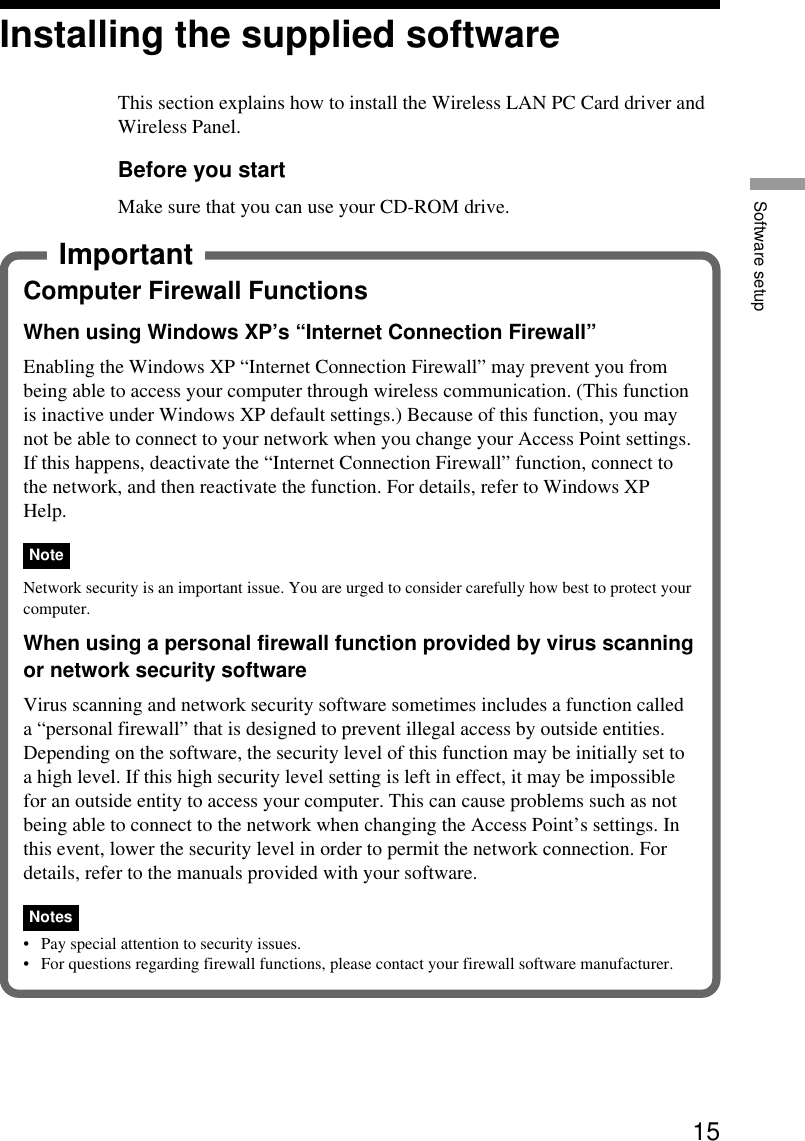 15Software setupInstalling the supplied softwareThis section explains how to install the Wireless LAN PC Card driver andWireless Panel.Before you startMake sure that you can use your CD-ROM drive.ImportantComputer Firewall FunctionsWhen using Windows XP’s “Internet Connection Firewall”Enabling the Windows XP “Internet Connection Firewall” may prevent you frombeing able to access your computer through wireless communication. (This functionis inactive under Windows XP default settings.) Because of this function, you maynot be able to connect to your network when you change your Access Point settings.If this happens, deactivate the “Internet Connection Firewall” function, connect tothe network, and then reactivate the function. For details, refer to Windows XPHelp.NoteNetwork security is an important issue. You are urged to consider carefully how best to protect yourcomputer.When using a personal firewall function provided by virus scanningor network security softwareVirus scanning and network security software sometimes includes a function calleda “personal firewall” that is designed to prevent illegal access by outside entities.Depending on the software, the security level of this function may be initially set toa high level. If this high security level setting is left in effect, it may be impossiblefor an outside entity to access your computer. This can cause problems such as notbeing able to connect to the network when changing the Access Point’s settings. Inthis event, lower the security level in order to permit the network connection. Fordetails, refer to the manuals provided with your software.Notes•Pay special attention to security issues.•For questions regarding firewall functions, please contact your firewall software manufacturer.