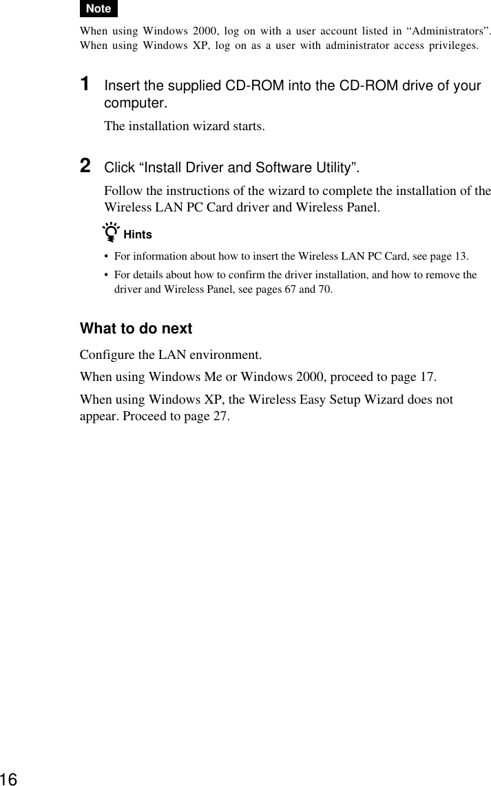 16NoteWhen using Windows 2000, log on with a user account listed in “Administrators”.When using Windows XP, log on as a user with administrator access privileges.1Insert the supplied CD-ROM into the CD-ROM drive of yourcomputer.The installation wizard starts.2Click “Install Driver and Software Utility”.Follow the instructions of the wizard to complete the installation of theWireless LAN PC Card driver and Wireless Panel.z Hints•For information about how to insert the Wireless LAN PC Card, see page 13.•For details about how to confirm the driver installation, and how to remove thedriver and Wireless Panel, see pages 67 and 70.What to do nextConfigure the LAN environment.When using Windows Me or Windows 2000, proceed to page 17.When using Windows XP, the Wireless Easy Setup Wizard does notappear. Proceed to page 27.