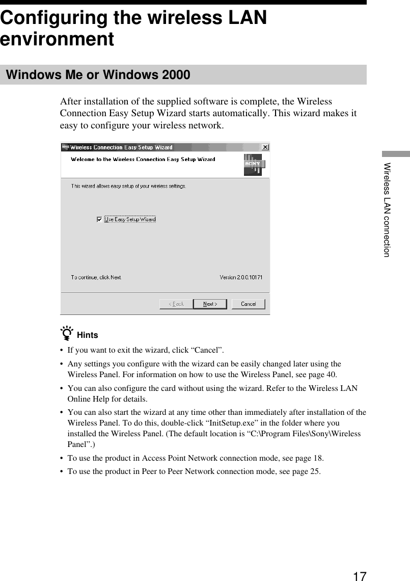 17Wireless LAN connectionConfiguring the wireless LANenvironmentWindows Me or Windows 2000After installation of the supplied software is complete, the WirelessConnection Easy Setup Wizard starts automatically. This wizard makes iteasy to configure your wireless network.z Hints•If you want to exit the wizard, click “Cancel”.•Any settings you configure with the wizard can be easily changed later using theWireless Panel. For information on how to use the Wireless Panel, see page 40.•You can also configure the card without using the wizard. Refer to the Wireless LANOnline Help for details.•You can also start the wizard at any time other than immediately after installation of theWireless Panel. To do this, double-click “InitSetup.exe” in the folder where youinstalled the Wireless Panel. (The default location is “C:\Program Files\Sony\WirelessPanel”.)•To use the product in Access Point Network connection mode, see page 18.•To use the product in Peer to Peer Network connection mode, see page 25.