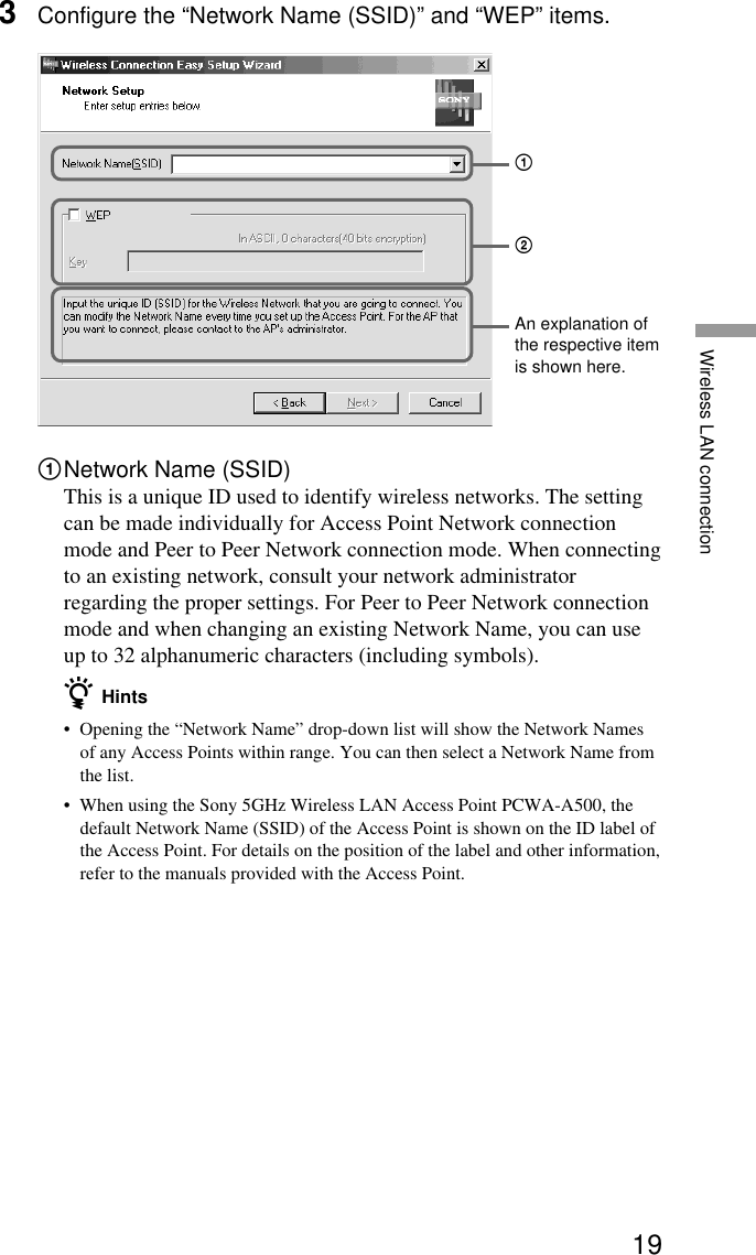 19Wireless LAN connection3Configure the “Network Name (SSID)” and “WEP” items.1Network Name (SSID)This is a unique ID used to identify wireless networks. The settingcan be made individually for Access Point Network connectionmode and Peer to Peer Network connection mode. When connectingto an existing network, consult your network administratorregarding the proper settings. For Peer to Peer Network connectionmode and when changing an existing Network Name, you can useup to 32 alphanumeric characters (including symbols).z Hints•Opening the “Network Name” drop-down list will show the Network Namesof any Access Points within range. You can then select a Network Name fromthe list.•When using the Sony 5GHz Wireless LAN Access Point PCWA-A500, thedefault Network Name (SSID) of the Access Point is shown on the ID label ofthe Access Point. For details on the position of the label and other information,refer to the manuals provided with the Access Point.An explanation ofthe respective itemis shown here.21