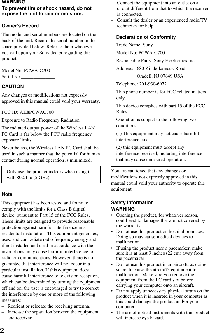 2WARNINGTo prevent fire or shock hazard, do notexpose the unit to rain or moisture.Owner’s RecordThe model and serial numbers are located on theback of the unit. Record the serial number in thespace provided below. Refer to them wheneveryou call upon your Sony dealer regarding thisproduct.Model No. PCWA-C700Serial No.______________CAUTIONAny changes or modifications not expresslyapproved in this manual could void your warranty.FCC ID: AK8PCWAC700Exposure to Radio Frequency Radiation.The radiated output power of the Wireless LANPC Card is far below the FCC radio frequencyexposure limits.Nevertheless, the Wireless LAN PC Card shall beused in such a manner that the potential for humancontact during normal operation is minimized.Only use the product indoors when using itwith 802.11a (5 GHz).NoteThis equipment has been tested and found tocomply with the limits for a Class B digitaldevice, pursuant to Part 15 of the FCC Rules.These limits are designed to provide reasonableprotection against harmful interference in aresidential installation. This equipment generates,uses, and can radiate radio frequency energy and,if not installed and used in accordance with theinstructions, may cause harmful interference toradio or communications. However, there is noguarantee that interference will not occur in aparticular installation. If this equipment doescause harmful interference to television reception,which can be determined by turning the equipmentoff and on, the user is encouraged to try to correctthe interference by one or more of the followingmeasures:–Reorient or relocate the receiving antenna.–Increase the separation between the equipmentand receiver.–Connect the equipment into an outlet on acircuit different from that to which the receiveris connected.–Consult the dealer or an experienced radio/TVtechnician for help.Declaration of ConformityTrade Name: SonyModel No: PCWA-C700Responsible Party: Sony Electronics Inc.Address: 680 Kinderkamack Road,Oradell, NJ 07649 USATelephone: 201-930-6972This phone number is for FCC-related mattersonly.This device complies with part 15 of the FCCRules.Operation is subject to the following twoconditions:(1) This equipment may not cause harmfulinterference, and(2) this equipment must accept anyinterference received, including interferencethat may cause undesired operation.You are cautioned that any changes ormodifications not expressly approved in thismanual could void your authority to operate thisequipment.Safety InformationWARNING•Opening the product, for whatever reason,could lead to damages that are not covered bythe warranty.•Do not use this product on hospital premises.Doing so may cause medical devices tomalfunction.•If using the product near a pacemaker, makesure it is at least 9 inches (22 cm) away fromthe pacemaker.•Do not use this product in an aircraft, as doingso could cause the aircraft&apos;s equipment tomalfunction. Make sure you remove theequipment from the PC card slot beforecarrying your computer onto an aircraft.•Do not apply unnecessary physical strain on theproduct when it is inserted in your computer asthis could damage the product and/or yourcomputer.•The use of optical instruments with this productwill increase eye hazard.