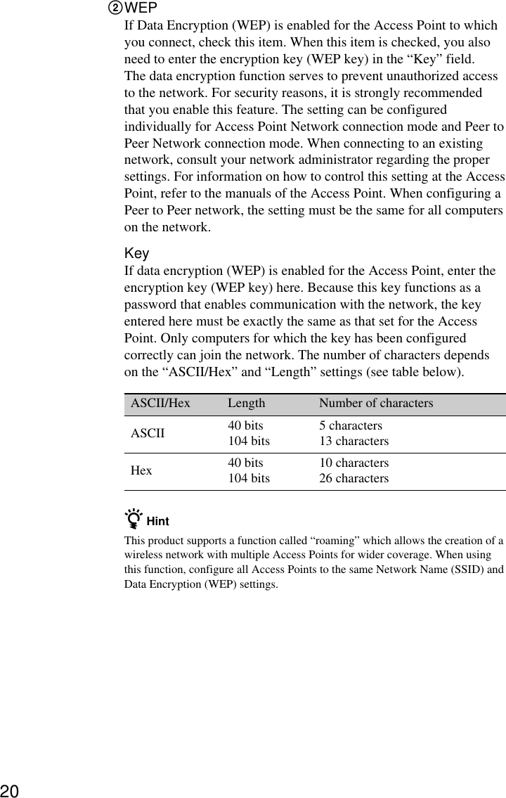 202WEPIf Data Encryption (WEP) is enabled for the Access Point to whichyou connect, check this item. When this item is checked, you alsoneed to enter the encryption key (WEP key) in the “Key” field.The data encryption function serves to prevent unauthorized accessto the network. For security reasons, it is strongly recommendedthat you enable this feature. The setting can be configuredindividually for Access Point Network connection mode and Peer toPeer Network connection mode. When connecting to an existingnetwork, consult your network administrator regarding the propersettings. For information on how to control this setting at the AccessPoint, refer to the manuals of the Access Point. When configuring aPeer to Peer network, the setting must be the same for all computerson the network.KeyIf data encryption (WEP) is enabled for the Access Point, enter theencryption key (WEP key) here. Because this key functions as apassword that enables communication with the network, the keyentered here must be exactly the same as that set for the AccessPoint. Only computers for which the key has been configuredcorrectly can join the network. The number of characters dependson the “ASCII/Hex” and “Length” settings (see table below).ASCII/Hex Length Number of charactersASCII 40 bits 5 characters104 bits 13 charactersHex 40 bits 10 characters104 bits 26 charactersz HintThis product supports a function called “roaming” which allows the creation of awireless network with multiple Access Points for wider coverage. When usingthis function, configure all Access Points to the same Network Name (SSID) andData Encryption (WEP) settings.