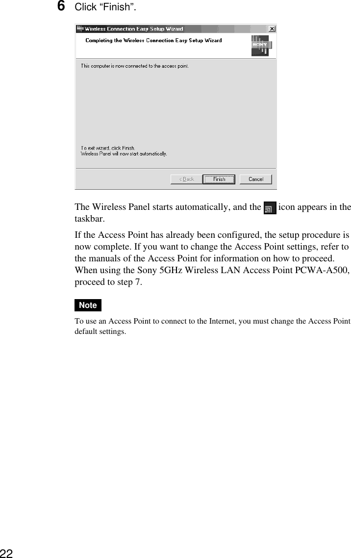226Click “Finish”.The Wireless Panel starts automatically, and the   icon appears in thetaskbar.If the Access Point has already been configured, the setup procedure isnow complete. If you want to change the Access Point settings, refer tothe manuals of the Access Point for information on how to proceed.When using the Sony 5GHz Wireless LAN Access Point PCWA-A500,proceed to step 7.NoteTo use an Access Point to connect to the Internet, you must change the Access Pointdefault settings.