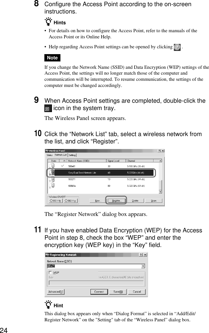 248Configure the Access Point according to the on-screeninstructions.z Hints•For details on how to configure the Access Point, refer to the manuals of theAccess Point or its Online Help.•Help regarding Access Point settings can be opened by clicking   .NoteIf you change the Network Name (SSID) and Data Encryption (WEP) settings of theAccess Point, the settings will no longer match those of the computer andcommunication will be interrupted. To resume communication, the settings of thecomputer must be changed accordingly.9When Access Point settings are completed, double-click the icon in the system tray.The Wireless Panel screen appears.10Click the “Network List” tab, select a wireless network fromthe list, and click “Register”.The “Register Network” dialog box appears.11If you have enabled Data Encryption (WEP) for the AccessPoint in step 8, check the box “WEP” and enter theencryption key (WEP key) in the “Key” field.z HintThis dialog box appears only when “Dialog Format” is selected in “Add/Edit/Register Network” on the &quot;Setting&quot; tab of the “Wireless Panel” dialog box.