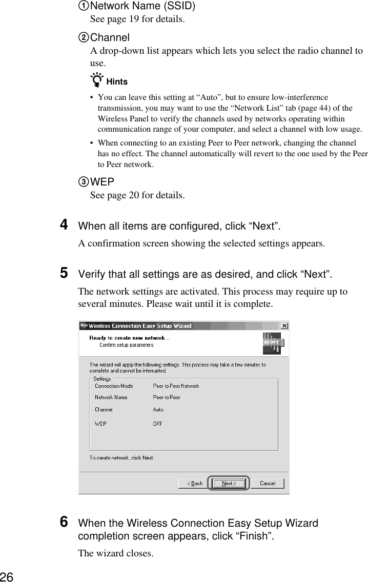 261Network Name (SSID)See page 19 for details.2ChannelA drop-down list appears which lets you select the radio channel touse.z Hints•You can leave this setting at “Auto”, but to ensure low-interferencetransmission, you may want to use the “Network List” tab (page 44) of theWireless Panel to verify the channels used by networks operating withincommunication range of your computer, and select a channel with low usage.•When connecting to an existing Peer to Peer network, changing the channelhas no effect. The channel automatically will revert to the one used by the Peerto Peer network.3WEPSee page 20 for details.4When all items are configured, click “Next”.A confirmation screen showing the selected settings appears.5Verify that all settings are as desired, and click “Next”.The network settings are activated. This process may require up toseveral minutes. Please wait until it is complete.6When the Wireless Connection Easy Setup Wizardcompletion screen appears, click “Finish”.The wizard closes.