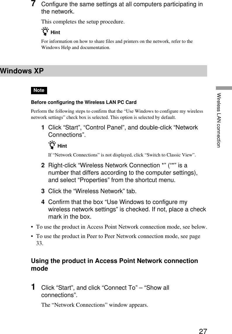 27Wireless LAN connection7Configure the same settings at all computers participating inthe network.This completes the setup procedure.z HintFor information on how to share files and printers on the network, refer to theWindows Help and documentation.Windows XPNoteBefore configuring the Wireless LAN PC CardPerform the following steps to confirm that the “Use Windows to configure my wirelessnetwork settings” check box is selected. This option is selected by default.1Click “Start”, “Control Panel”, and double-click “NetworkConnections”.z HintIf “Network Connections” is not displayed, click “Switch to Classic View”.2Right-click “Wireless Network Connection *” (“*” is anumber that differs according to the computer settings),and select “Properties” from the shortcut menu.3Click the “Wireless Network” tab.4Confirm that the box “Use Windows to configure mywireless network settings” is checked. If not, place a checkmark in the box.•To use the product in Access Point Network connection mode, see below.•To use the product in Peer to Peer Network connection mode, see page33.Using the product in Access Point Network connectionmode1Click “Start”, and click “Connect To” – “Show allconnections”.The “Network Connections” window appears.