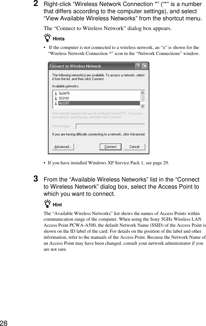 282Right-click “Wireless Network Connection *” (“*” is a numberthat differs according to the computer settings), and select“View Available Wireless Networks” from the shortcut menu.The “Connect to Wireless Network” dialog box appears.z Hints• If the computer is not connected to a wireless network, an “x” is shown for the“Wireless Network Connection *” icon in the “Network Connections” window.•If you have installed Windows XP Service Pack 1, see page 29.3From the “Available Wireless Networks” list in the “Connectto Wireless Network” dialog box, select the Access Point towhich you want to connect.z HintThe “Available Wireless Networks” list shows the names of Access Points withincommunication range of the computer. When using the Sony 5GHz Wireless LANAccess Point PCWA-A500, the default Network Name (SSID) of the Access Point isshown on the ID label of the card. For details on the position of the label and otherinformation, refer to the manuals of the Access Point. Because the Network Name ofan Access Point may have been changed, consult your network administrator if youare not sure.