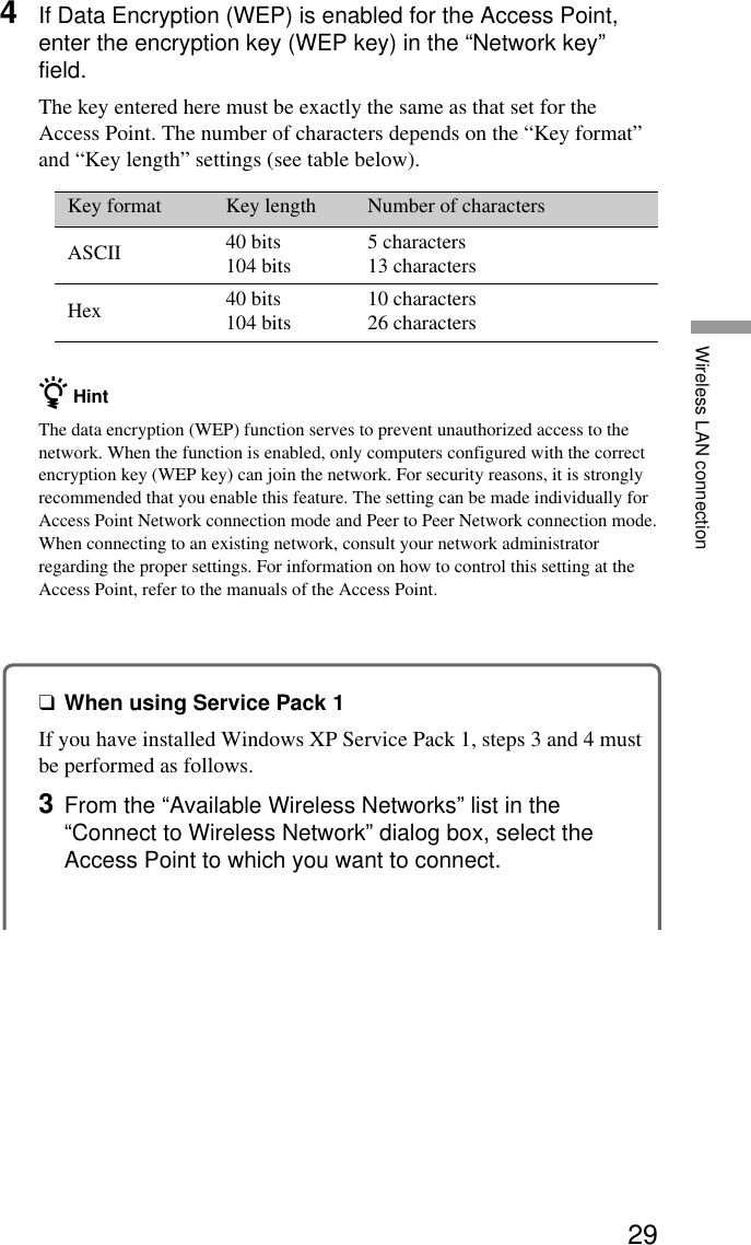 29Wireless LAN connection4If Data Encryption (WEP) is enabled for the Access Point,enter the encryption key (WEP key) in the “Network key”field.The key entered here must be exactly the same as that set for theAccess Point. The number of characters depends on the “Key format”and “Key length” settings (see table below).Key format Key length Number of charactersASCII 40 bits 5 characters104 bits 13 charactersHex 40 bits 10 characters104 bits 26 charactersz HintThe data encryption (WEP) function serves to prevent unauthorized access to thenetwork. When the function is enabled, only computers configured with the correctencryption key (WEP key) can join the network. For security reasons, it is stronglyrecommended that you enable this feature. The setting can be made individually forAccess Point Network connection mode and Peer to Peer Network connection mode.When connecting to an existing network, consult your network administratorregarding the proper settings. For information on how to control this setting at theAccess Point, refer to the manuals of the Access Point.❑When using Service Pack 1If you have installed Windows XP Service Pack 1, steps 3 and 4 mustbe performed as follows.3From the “Available Wireless Networks” list in the“Connect to Wireless Network” dialog box, select theAccess Point to which you want to connect.