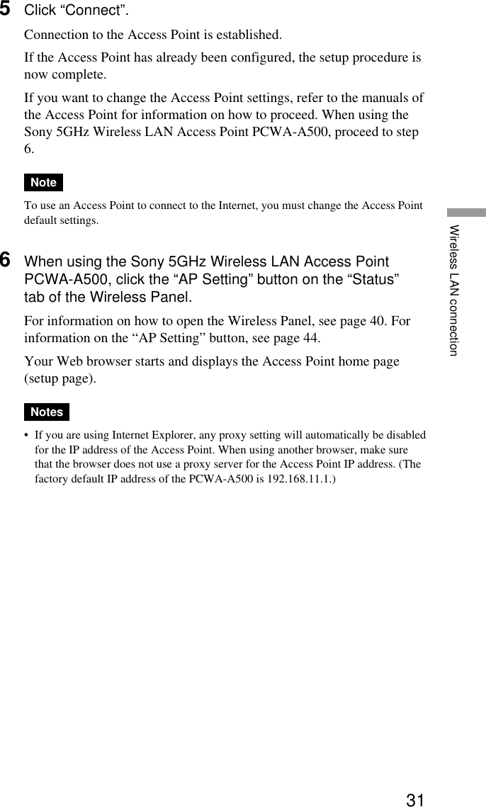 31Wireless LAN connection5Click “Connect”.Connection to the Access Point is established.If the Access Point has already been configured, the setup procedure isnow complete.If you want to change the Access Point settings, refer to the manuals ofthe Access Point for information on how to proceed. When using theSony 5GHz Wireless LAN Access Point PCWA-A500, proceed to step6.NoteTo use an Access Point to connect to the Internet, you must change the Access Pointdefault settings.6When using the Sony 5GHz Wireless LAN Access PointPCWA-A500, click the “AP Setting” button on the “Status”tab of the Wireless Panel.For information on how to open the Wireless Panel, see page 40. Forinformation on the “AP Setting” button, see page 44.Your Web browser starts and displays the Access Point home page(setup page).Notes•If you are using Internet Explorer, any proxy setting will automatically be disabledfor the IP address of the Access Point. When using another browser, make surethat the browser does not use a proxy server for the Access Point IP address. (Thefactory default IP address of the PCWA-A500 is 192.168.11.1.)