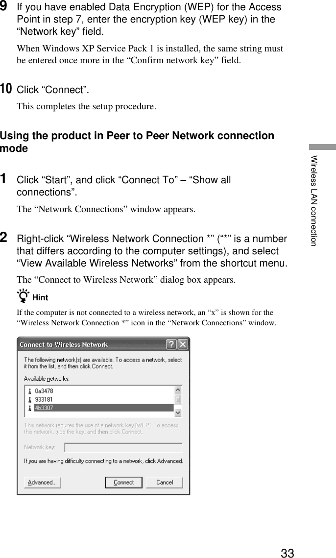 33Wireless LAN connection9If you have enabled Data Encryption (WEP) for the AccessPoint in step 7, enter the encryption key (WEP key) in the“Network key” field.When Windows XP Service Pack 1 is installed, the same string mustbe entered once more in the “Confirm network key” field.10Click “Connect”.This completes the setup procedure.Using the product in Peer to Peer Network connectionmode1Click “Start”, and click “Connect To” – “Show allconnections”.The “Network Connections” window appears.2Right-click “Wireless Network Connection *” (“*” is a numberthat differs according to the computer settings), and select“View Available Wireless Networks” from the shortcut menu.The “Connect to Wireless Network” dialog box appears.z HintIf the computer is not connected to a wireless network, an “x” is shown for the“Wireless Network Connection *” icon in the “Network Connections” window.