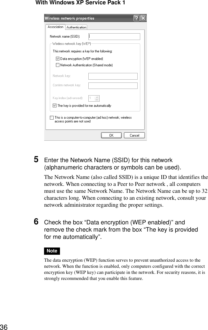36 With Windows XP Service Pack 15Enter the Network Name (SSID) for this network(alphanumeric characters or symbols can be used).The Network Name (also called SSID) is a unique ID that identifies thenetwork. When connecting to a Peer to Peer network , all computersmust use the same Network Name. The Network Name can be up to 32characters long. When connecting to an existing network, consult yournetwork administrator regarding the proper settings.6Check the box “Data encryption (WEP enabled)” andremove the check mark from the box “The key is providedfor me automatically”.NoteThe data encryption (WEP) function serves to prevent unauthorized access to thenetwork. When the function is enabled, only computers configured with the correctencryption key (WEP key) can participate in the network. For security reasons, it isstrongly recommended that you enable this feature.