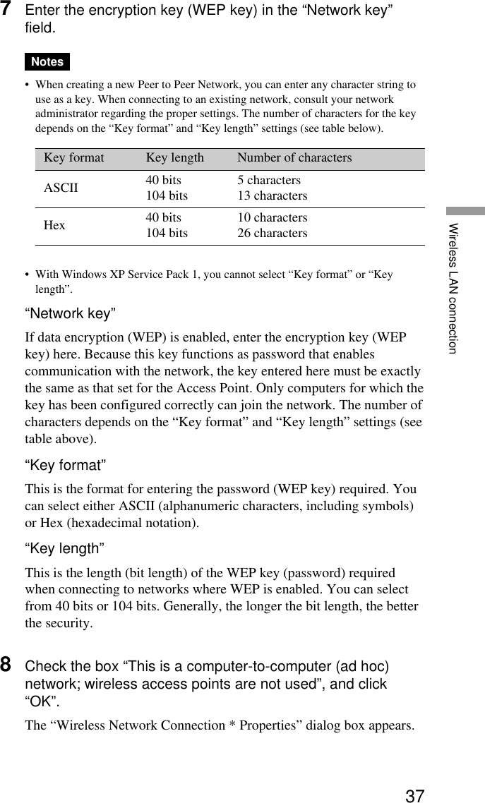 37Wireless LAN connection7Enter the encryption key (WEP key) in the “Network key”field.Notes• When creating a new Peer to Peer Network, you can enter any character string touse as a key. When connecting to an existing network, consult your networkadministrator regarding the proper settings. The number of characters for the keydepends on the “Key format” and “Key length” settings (see table below).Key format Key length Number of charactersASCII 40 bits 5 characters104 bits 13 charactersHex 40 bits 10 characters104 bits 26 characters• With Windows XP Service Pack 1, you cannot select “Key format” or “Keylength”.“Network key”If data encryption (WEP) is enabled, enter the encryption key (WEPkey) here. Because this key functions as password that enablescommunication with the network, the key entered here must be exactlythe same as that set for the Access Point. Only computers for which thekey has been configured correctly can join the network. The number ofcharacters depends on the “Key format” and “Key length” settings (seetable above).“Key format”This is the format for entering the password (WEP key) required. Youcan select either ASCII (alphanumeric characters, including symbols)or Hex (hexadecimal notation).“Key length”This is the length (bit length) of the WEP key (password) requiredwhen connecting to networks where WEP is enabled. You can selectfrom 40 bits or 104 bits. Generally, the longer the bit length, the betterthe security.8Check the box “This is a computer-to-computer (ad hoc)network; wireless access points are not used”, and click“OK”.The “Wireless Network Connection * Properties” dialog box appears.