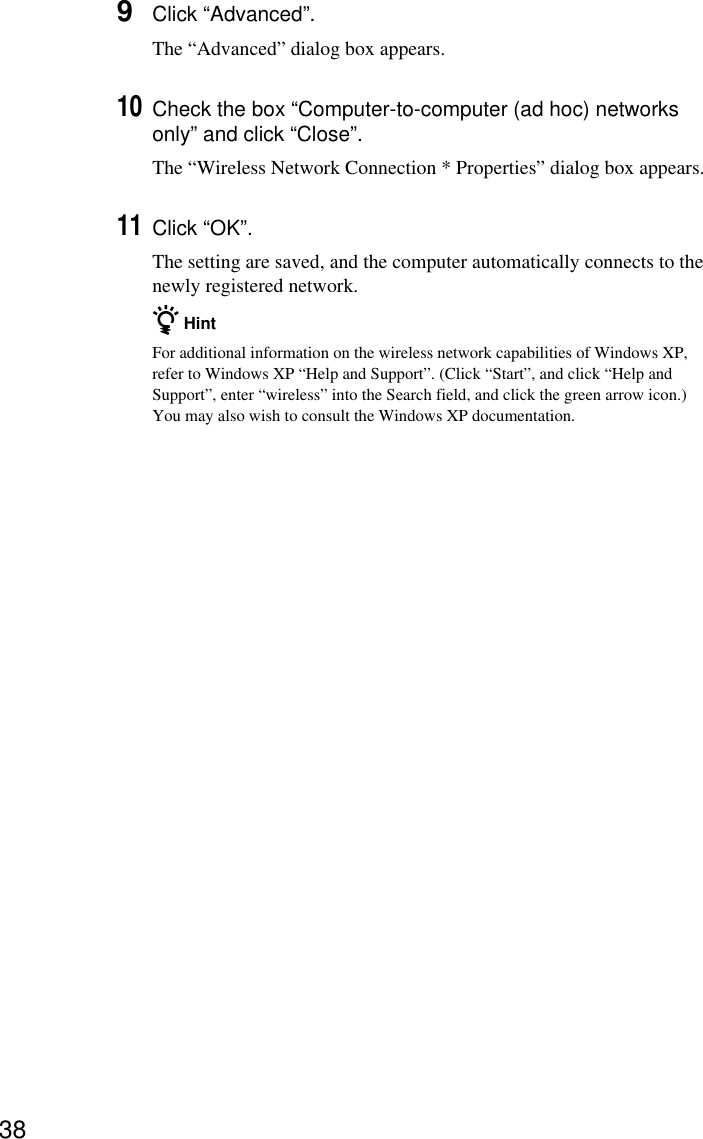 389Click “Advanced”.The “Advanced” dialog box appears.10Check the box “Computer-to-computer (ad hoc) networksonly” and click “Close”.The “Wireless Network Connection * Properties” dialog box appears.11Click “OK”.The setting are saved, and the computer automatically connects to thenewly registered network.z HintFor additional information on the wireless network capabilities of Windows XP,refer to Windows XP “Help and Support”. (Click “Start”, and click “Help andSupport”, enter “wireless” into the Search field, and click the green arrow icon.)You may also wish to consult the Windows XP documentation.