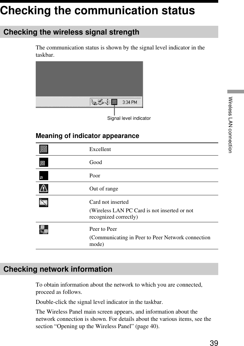 39Wireless LAN connectionChecking the communication statusChecking the wireless signal strengthThe communication status is shown by the signal level indicator in thetaskbar.Signal level indicatorMeaning of indicator appearanceExcellentGoodPoorOut of rangeCard not inserted(Wireless LAN PC Card is not inserted or notrecognized correctly)Peer to Peer(Communicating in Peer to Peer Network connectionmode)Checking network informationTo obtain information about the network to which you are connected,proceed as follows.Double-click the signal level indicator in the taskbar.The Wireless Panel main screen appears, and information about thenetwork connection is shown. For details about the various items, see thesection “Opening up the Wireless Panel” (page 40).