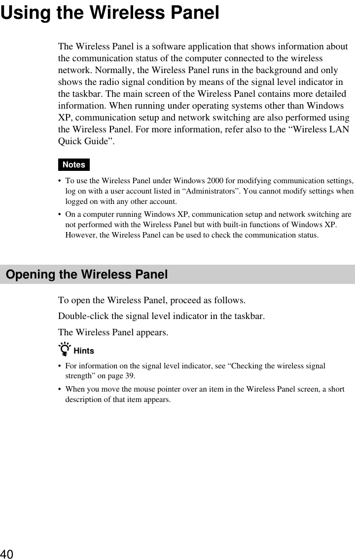 40Using the Wireless PanelThe Wireless Panel is a software application that shows information aboutthe communication status of the computer connected to the wirelessnetwork. Normally, the Wireless Panel runs in the background and onlyshows the radio signal condition by means of the signal level indicator inthe taskbar. The main screen of the Wireless Panel contains more detailedinformation. When running under operating systems other than WindowsXP, communication setup and network switching are also performed usingthe Wireless Panel. For more information, refer also to the “Wireless LANQuick Guide”.Notes•To use the Wireless Panel under Windows 2000 for modifying communication settings,log on with a user account listed in “Administrators”. You cannot modify settings whenlogged on with any other account.•On a computer running Windows XP, communication setup and network switching arenot performed with the Wireless Panel but with built-in functions of Windows XP.However, the Wireless Panel can be used to check the communication status.Opening the Wireless PanelTo open the Wireless Panel, proceed as follows.Double-click the signal level indicator in the taskbar.The Wireless Panel appears.z Hints•For information on the signal level indicator, see “Checking the wireless signalstrength” on page 39.•When you move the mouse pointer over an item in the Wireless Panel screen, a shortdescription of that item appears.