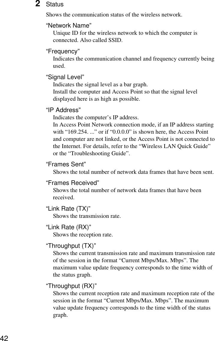 422StatusShows the communication status of the wireless network.“Network Name”Unique ID for the wireless network to which the computer isconnected. Also called SSID.“Frequency”Indicates the communication channel and frequency currently beingused.“Signal Level”Indicates the signal level as a bar graph.Install the computer and Access Point so that the signal leveldisplayed here is as high as possible.“IP Address”Indicates the computer’s IP address.In Access Point Network connection mode, if an IP address startingwith “169.254. ...” or if “0.0.0.0” is shown here, the Access Pointand computer are not linked, or the Access Point is not connected tothe Internet. For details, refer to the “Wireless LAN Quick Guide”or the “Troubleshooting Guide”.“Frames Sent”Shows the total number of network data frames that have been sent.“Frames Received”Shows the total number of network data frames that have beenreceived.“Link Rate (TX)”Shows the transmission rate.“Link Rate (RX)”Shows the reception rate.“Throughput (TX)”Shows the current transmission rate and maximum transmission rateof the session in the format “Current Mbps/Max. Mbps”. Themaximum value update frequency corresponds to the time width ofthe status graph.“Throughput (RX)”Shows the current reception rate and maximum reception rate of thesession in the format “Current Mbps/Max. Mbps”. The maximumvalue update frequency corresponds to the time width of the statusgraph.