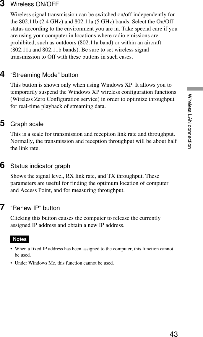 43Wireless LAN connection3Wireless ON/OFFWireless signal transmission can be switched on/off independently forthe 802.11b (2.4 GHz) and 802.11a (5 GHz) bands. Select the On/Offstatus according to the environment you are in. Take special care if youare using your computer in locations where radio emissions areprohibited, such as outdoors (802.11a band) or within an aircraft(802.11a and 802.11b bands). Be sure to set wireless signaltransmission to Off with these buttons in such cases.4“Streaming Mode” buttonThis button is shown only when using Windows XP. It allows you totemporarily suspend the Windows XP wireless configuration functions(Wireless Zero Configuration service) in order to optimize throughputfor real-time playback of streaming data.5Graph scaleThis is a scale for transmission and reception link rate and throughput.Normally, the transmission and reception throughput will be about halfthe link rate.6Status indicator graphShows the signal level, RX link rate, and TX throughput. Theseparameters are useful for finding the optimum location of computerand Access Point, and for measuring throughput.7“Renew IP” buttonClicking this button causes the computer to release the currentlyassigned IP address and obtain a new IP address.Notes•When a fixed IP address has been assigned to the computer, this function cannotbe used.•Under Windows Me, this function cannot be used.