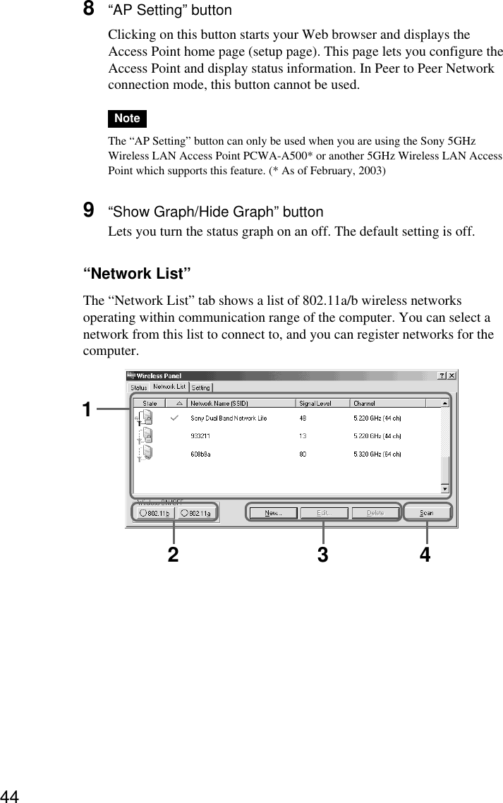 448“AP Setting” buttonClicking on this button starts your Web browser and displays theAccess Point home page (setup page). This page lets you configure theAccess Point and display status information. In Peer to Peer Networkconnection mode, this button cannot be used.NoteThe “AP Setting” button can only be used when you are using the Sony 5GHzWireless LAN Access Point PCWA-A500* or another 5GHz Wireless LAN AccessPoint which supports this feature. (* As of February, 2003)9“Show Graph/Hide Graph” buttonLets you turn the status graph on an off. The default setting is off.“Network List”The “Network List” tab shows a list of 802.11a/b wireless networksoperating within communication range of the computer. You can select anetwork from this list to connect to, and you can register networks for thecomputer.12 3 4