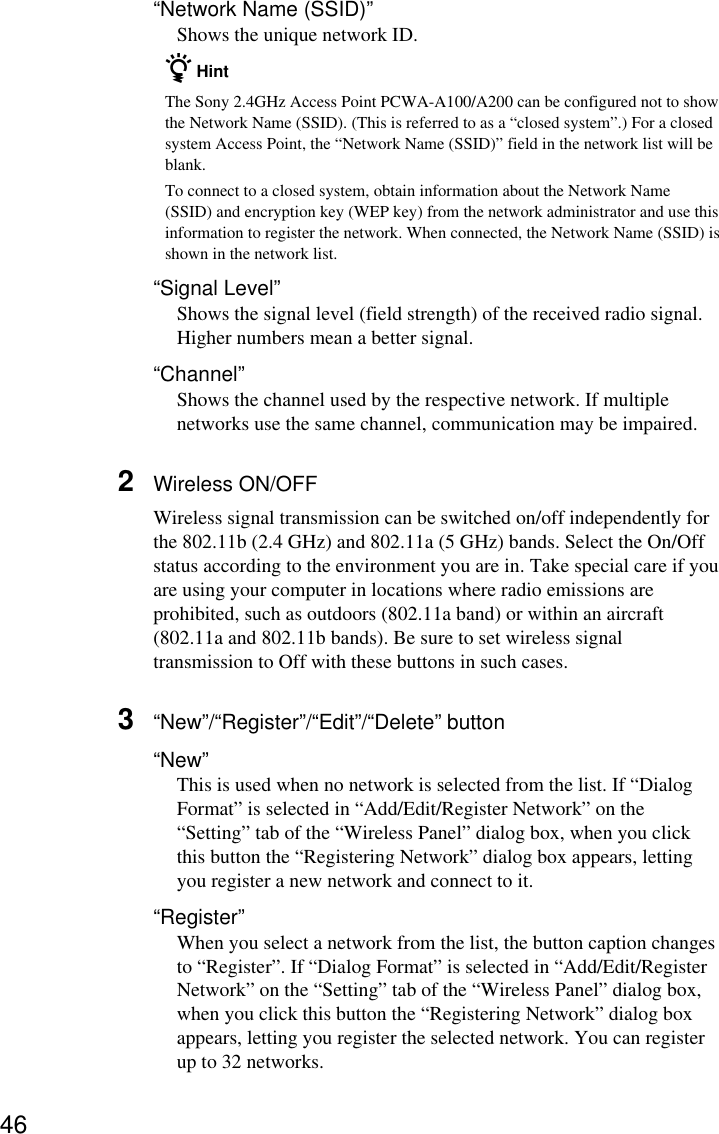 46“Network Name (SSID)”Shows the unique network ID.z HintThe Sony 2.4GHz Access Point PCWA-A100/A200 can be configured not to showthe Network Name (SSID). (This is referred to as a “closed system”.) For a closedsystem Access Point, the “Network Name (SSID)” field in the network list will beblank.To connect to a closed system, obtain information about the Network Name(SSID) and encryption key (WEP key) from the network administrator and use thisinformation to register the network. When connected, the Network Name (SSID) isshown in the network list.“Signal Level”Shows the signal level (field strength) of the received radio signal.Higher numbers mean a better signal.“Channel”Shows the channel used by the respective network. If multiplenetworks use the same channel, communication may be impaired.2Wireless ON/OFFWireless signal transmission can be switched on/off independently forthe 802.11b (2.4 GHz) and 802.11a (5 GHz) bands. Select the On/Offstatus according to the environment you are in. Take special care if youare using your computer in locations where radio emissions areprohibited, such as outdoors (802.11a band) or within an aircraft(802.11a and 802.11b bands). Be sure to set wireless signaltransmission to Off with these buttons in such cases.3“New”/“Register”/“Edit”/“Delete” button“New”This is used when no network is selected from the list. If “DialogFormat” is selected in “Add/Edit/Register Network” on the“Setting” tab of the “Wireless Panel” dialog box, when you clickthis button the “Registering Network” dialog box appears, lettingyou register a new network and connect to it.“Register”When you select a network from the list, the button caption changesto “Register”. If “Dialog Format” is selected in “Add/Edit/RegisterNetwork” on the “Setting” tab of the “Wireless Panel” dialog box,when you click this button the “Registering Network” dialog boxappears, letting you register the selected network. You can registerup to 32 networks.