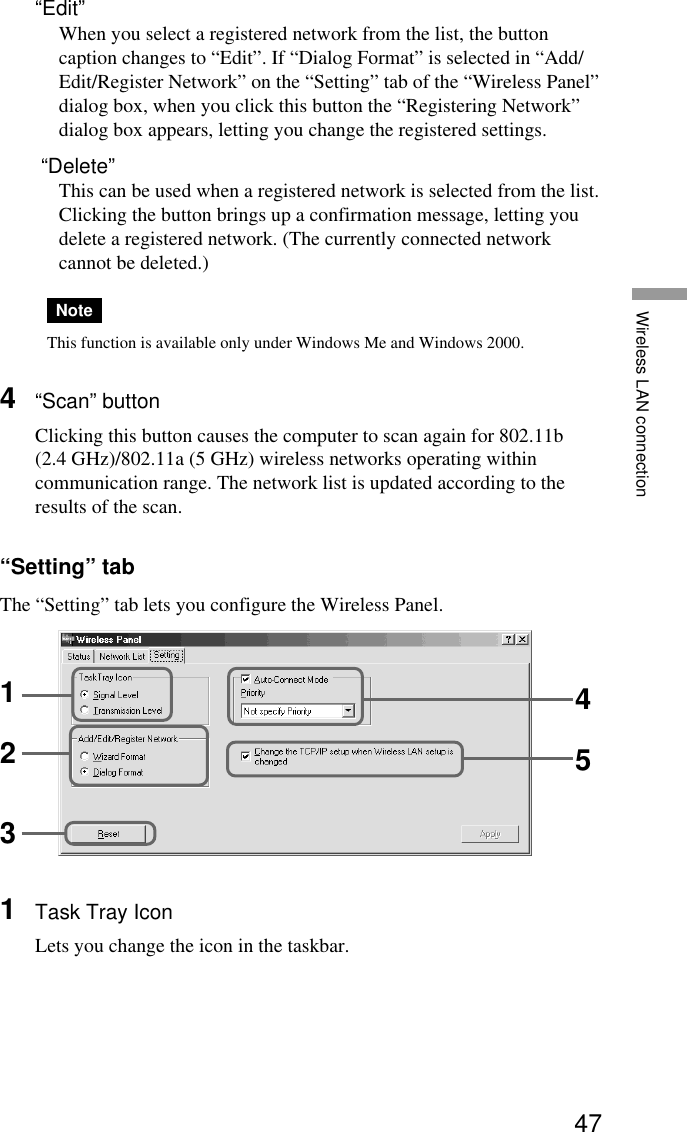 47Wireless LAN connection“Edit”When you select a registered network from the list, the buttoncaption changes to “Edit”. If “Dialog Format” is selected in “Add/Edit/Register Network” on the “Setting” tab of the “Wireless Panel”dialog box, when you click this button the “Registering Network”dialog box appears, letting you change the registered settings. “Delete”This can be used when a registered network is selected from the list.Clicking the button brings up a confirmation message, letting youdelete a registered network. (The currently connected networkcannot be deleted.)NoteThis function is available only under Windows Me and Windows 2000.4“Scan” buttonClicking this button causes the computer to scan again for 802.11b(2.4 GHz)/802.11a (5 GHz) wireless networks operating withincommunication range. The network list is updated according to theresults of the scan.“Setting” tabThe “Setting” tab lets you configure the Wireless Panel.1Task Tray IconLets you change the icon in the taskbar.12345