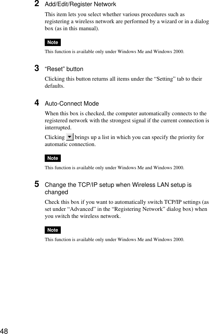 482Add/Edit/Register NetworkThis item lets you select whether various procedures such asregistering a wireless network are performed by a wizard or in a dialogbox (as in this manual).NoteThis function is available only under Windows Me and Windows 2000.3“Reset” buttonClicking this button returns all items under the “Setting” tab to theirdefaults.4Auto-Connect ModeWhen this box is checked, the computer automatically connects to theregistered network with the strongest signal if the current connection isinterrupted.Clicking   brings up a list in which you can specify the priority forautomatic connection.NoteThis function is available only under Windows Me and Windows 2000.5Change the TCP/IP setup when Wireless LAN setup ischangedCheck this box if you want to automatically switch TCP/IP settings (asset under “Advanced” in the “Registering Network” dialog box) whenyou switch the wireless network.NoteThis function is available only under Windows Me and Windows 2000.