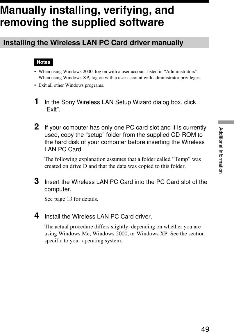 49Additional informationManually installing, verifying, andremoving the supplied softwareInstalling the Wireless LAN PC Card driver manuallyNotes•When using Windows 2000, log on with a user account listed in “Administrators”.When using Windows XP, log on with a user account with administrator privileges.•Exit all other Windows programs.1In the Sony Wireless LAN Setup Wizard dialog box, click“Exit”.2If your computer has only one PC card slot and it is currentlyused, copy the “setup” folder from the supplied CD-ROM tothe hard disk of your computer before inserting the WirelessLAN PC Card.The following explanation assumes that a folder called “Temp” wascreated on drive D and that the data was copied to this folder.3Insert the Wireless LAN PC Card into the PC Card slot of thecomputer.See page 13 for details.4Install the Wireless LAN PC Card driver.The actual procedure differs slightly, depending on whether you areusing Windows Me, Windows 2000, or Windows XP. See the sectionspecific to your operating system.