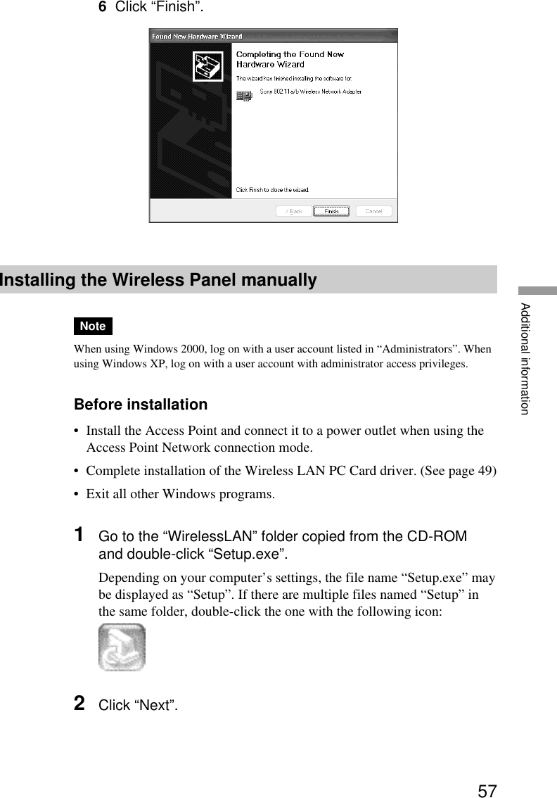 57Additional information6Click “Finish”.Installing the Wireless Panel manuallyNoteWhen using Windows 2000, log on with a user account listed in “Administrators”. Whenusing Windows XP, log on with a user account with administrator access privileges.Before installation•Install the Access Point and connect it to a power outlet when using theAccess Point Network connection mode.•Complete installation of the Wireless LAN PC Card driver. (See page 49)•Exit all other Windows programs.1Go to the “WirelessLAN” folder copied from the CD-ROMand double-click “Setup.exe”.Depending on your computer’s settings, the file name “Setup.exe” maybe displayed as “Setup”. If there are multiple files named “Setup” inthe same folder, double-click the one with the following icon:2Click “Next”.
