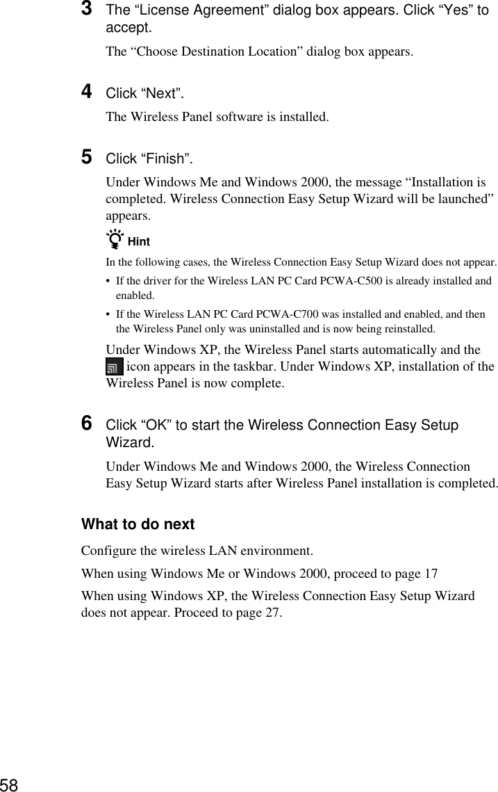 583The “License Agreement” dialog box appears. Click “Yes” toaccept.The “Choose Destination Location” dialog box appears.4Click “Next”.The Wireless Panel software is installed.5Click “Finish”.Under Windows Me and Windows 2000, the message “Installation iscompleted. Wireless Connection Easy Setup Wizard will be launched”appears.z HintIn the following cases, the Wireless Connection Easy Setup Wizard does not appear.•If the driver for the Wireless LAN PC Card PCWA-C500 is already installed andenabled.•If the Wireless LAN PC Card PCWA-C700 was installed and enabled, and thenthe Wireless Panel only was uninstalled and is now being reinstalled.Under Windows XP, the Wireless Panel starts automatically and the icon appears in the taskbar. Under Windows XP, installation of theWireless Panel is now complete.6Click “OK” to start the Wireless Connection Easy SetupWizard.Under Windows Me and Windows 2000, the Wireless ConnectionEasy Setup Wizard starts after Wireless Panel installation is completed.What to do nextConfigure the wireless LAN environment.When using Windows Me or Windows 2000, proceed to page 17When using Windows XP, the Wireless Connection Easy Setup Wizarddoes not appear. Proceed to page 27.