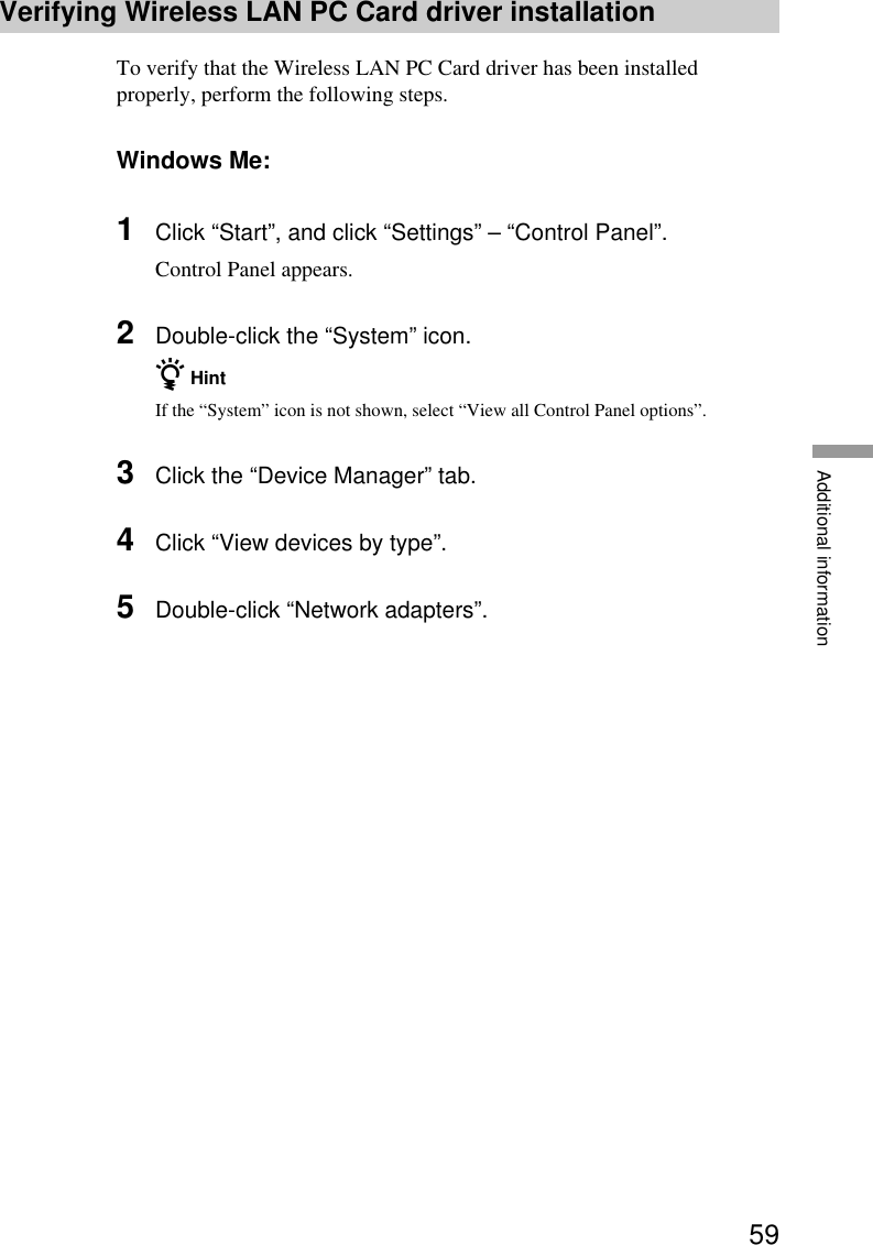 59Additional informationVerifying Wireless LAN PC Card driver installationTo verify that the Wireless LAN PC Card driver has been installedproperly, perform the following steps.Windows Me:1Click “Start”, and click “Settings” – “Control Panel”.Control Panel appears.2Double-click the “System” icon.z HintIf the “System” icon is not shown, select “View all Control Panel options”.3Click the “Device Manager” tab.4Click “View devices by type”.5Double-click “Network adapters”.