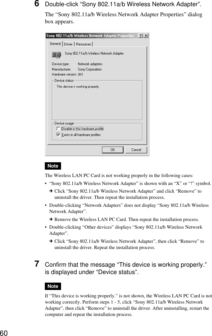 606Double-click “Sony 802.11a/b Wireless Network Adapter”.The “Sony 802.11a/b Wireless Network Adapter Properties” dialogbox appears.NoteThe Wireless LAN PC Card is not working properly in the following cases:•“Sony 802.11a/b Wireless Network Adapter” is shown with an “X” or “!” symbol.cClick “Sony 802.11a/b Wireless Network Adapter” and click “Remove” touninstall the driver. Then repeat the installation process.•Double-clicking “Network Adapters” does not display “Sony 802.11a/b WirelessNetwork Adapter”.cRemove the Wireless LAN PC Card. Then repeat the installation process.•Double-clicking “Other devices” displays “Sony 802.11a/b Wireless NetworkAdapter”.cClick “Sony 802.11a/b Wireless Network Adapter”, then click “Remove” touninstall the driver. Repeat the installation process.7Confirm that the message “This device is working properly.”is displayed under “Device status”.NoteIf “This device is working properly.” is not shown, the Wireless LAN PC Card is notworking correctly. Perform steps 1 - 5, click “Sony 802.11a/b Wireless NetworkAdapter”, then click “Remove” to uninstall the driver. After uninstalling, restart thecomputer and repeat the installation process.