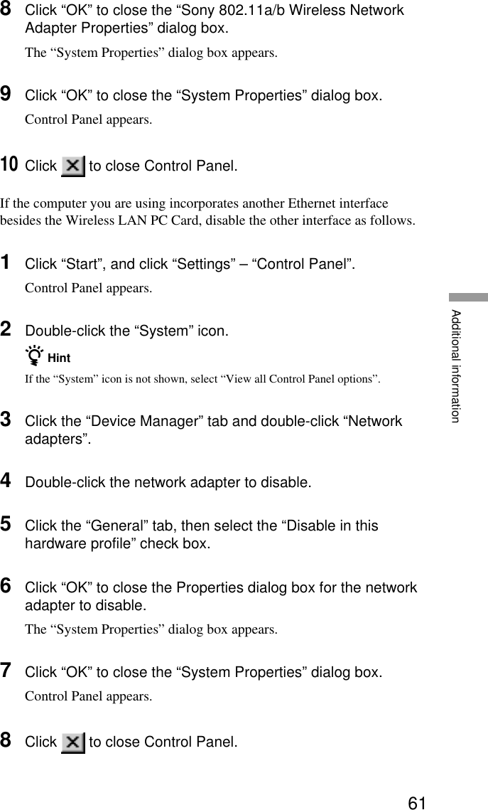 61Additional information8Click “OK” to close the “Sony 802.11a/b Wireless NetworkAdapter Properties” dialog box.The “System Properties” dialog box appears.9Click “OK” to close the “System Properties” dialog box.Control Panel appears.10Click   to close Control Panel.If the computer you are using incorporates another Ethernet interfacebesides the Wireless LAN PC Card, disable the other interface as follows.1Click “Start”, and click “Settings” – “Control Panel”.Control Panel appears.2Double-click the “System” icon.z HintIf the “System” icon is not shown, select “View all Control Panel options”.3Click the “Device Manager” tab and double-click “Networkadapters”.4Double-click the network adapter to disable.5Click the “General” tab, then select the “Disable in thishardware profile” check box.6Click “OK” to close the Properties dialog box for the networkadapter to disable.The “System Properties” dialog box appears.7Click “OK” to close the “System Properties” dialog box.Control Panel appears.8Click   to close Control Panel.