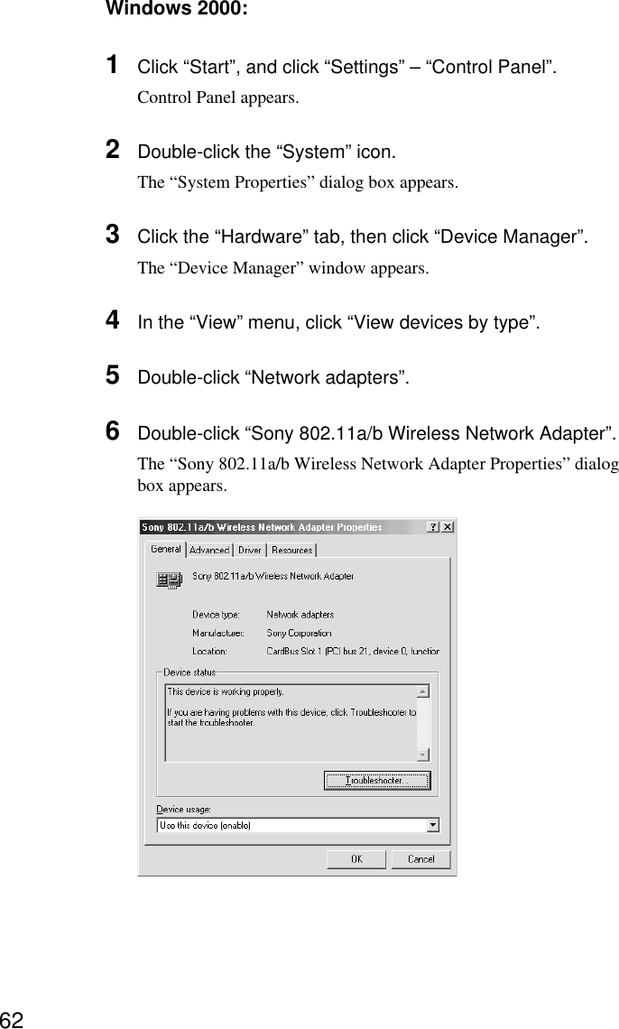 62Windows 2000:1Click “Start”, and click “Settings” – “Control Panel”.Control Panel appears.2Double-click the “System” icon.The “System Properties” dialog box appears.3Click the “Hardware” tab, then click “Device Manager”.The “Device Manager” window appears.4In the “View” menu, click “View devices by type”.5Double-click “Network adapters”.6Double-click “Sony 802.11a/b Wireless Network Adapter”.The “Sony 802.11a/b Wireless Network Adapter Properties” dialogbox appears.