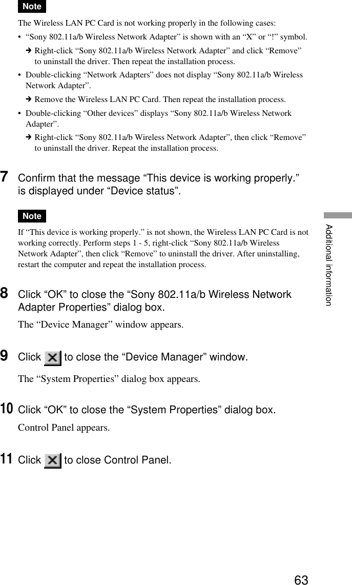 63Additional informationNoteThe Wireless LAN PC Card is not working properly in the following cases:•“Sony 802.11a/b Wireless Network Adapter” is shown with an “X” or “!” symbol.cRight-click “Sony 802.11a/b Wireless Network Adapter” and click “Remove”to uninstall the driver. Then repeat the installation process.•Double-clicking “Network Adapters” does not display “Sony 802.11a/b WirelessNetwork Adapter”.cRemove the Wireless LAN PC Card. Then repeat the installation process.•Double-clicking “Other devices” displays “Sony 802.11a/b Wireless NetworkAdapter”.cRight-click “Sony 802.11a/b Wireless Network Adapter”, then click “Remove”to uninstall the driver. Repeat the installation process.7Confirm that the message “This device is working properly.”is displayed under “Device status”.NoteIf “This device is working properly.” is not shown, the Wireless LAN PC Card is notworking correctly. Perform steps 1 - 5, right-click “Sony 802.11a/b WirelessNetwork Adapter”, then click “Remove” to uninstall the driver. After uninstalling,restart the computer and repeat the installation process.8Click “OK” to close the “Sony 802.11a/b Wireless NetworkAdapter Properties” dialog box.The “Device Manager” window appears.9Click   to close the “Device Manager” window.The “System Properties” dialog box appears.10Click “OK” to close the “System Properties” dialog box.Control Panel appears.11Click   to close Control Panel.