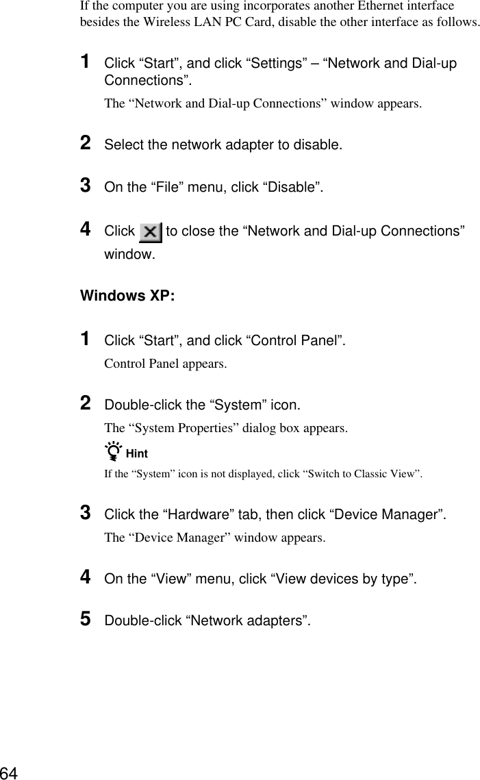 64If the computer you are using incorporates another Ethernet interfacebesides the Wireless LAN PC Card, disable the other interface as follows.1Click “Start”, and click “Settings” – “Network and Dial-upConnections”.The “Network and Dial-up Connections” window appears.2Select the network adapter to disable.3On the “File” menu, click “Disable”.4Click   to close the “Network and Dial-up Connections”window.Windows XP:1Click “Start”, and click “Control Panel”.Control Panel appears.2Double-click the “System” icon.The “System Properties” dialog box appears.z HintIf the “System” icon is not displayed, click “Switch to Classic View”.3Click the “Hardware” tab, then click “Device Manager”.The “Device Manager” window appears.4On the “View” menu, click “View devices by type”.5Double-click “Network adapters”.