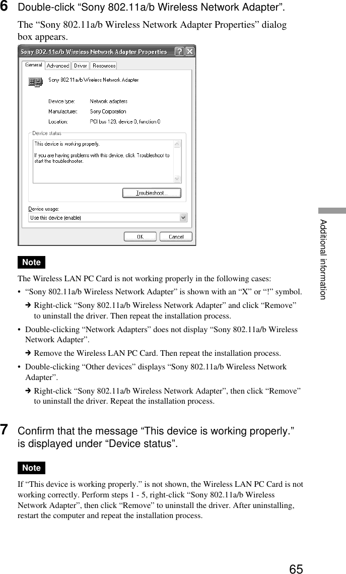 65Additional information6Double-click “Sony 802.11a/b Wireless Network Adapter”.The “Sony 802.11a/b Wireless Network Adapter Properties” dialogbox appears.NoteThe Wireless LAN PC Card is not working properly in the following cases:•“Sony 802.11a/b Wireless Network Adapter” is shown with an “X” or “!” symbol.cRight-click “Sony 802.11a/b Wireless Network Adapter” and click “Remove”to uninstall the driver. Then repeat the installation process.•Double-clicking “Network Adapters” does not display “Sony 802.11a/b WirelessNetwork Adapter”.cRemove the Wireless LAN PC Card. Then repeat the installation process.•Double-clicking “Other devices” displays “Sony 802.11a/b Wireless NetworkAdapter”.cRight-click “Sony 802.11a/b Wireless Network Adapter”, then click “Remove”to uninstall the driver. Repeat the installation process.7Confirm that the message “This device is working properly.”is displayed under “Device status”.NoteIf “This device is working properly.” is not shown, the Wireless LAN PC Card is notworking correctly. Perform steps 1 - 5, right-click “Sony 802.11a/b WirelessNetwork Adapter”, then click “Remove” to uninstall the driver. After uninstalling,restart the computer and repeat the installation process.