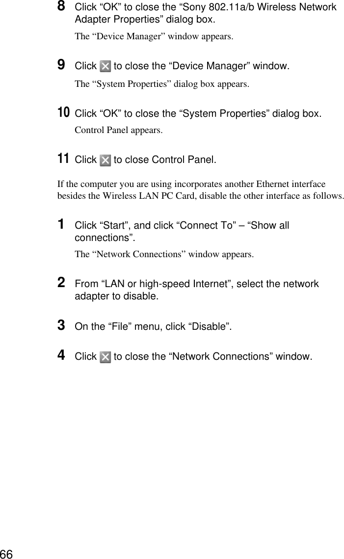 668Click “OK” to close the “Sony 802.11a/b Wireless NetworkAdapter Properties” dialog box.The “Device Manager” window appears.9Click   to close the “Device Manager” window.The “System Properties” dialog box appears.10Click “OK” to close the “System Properties” dialog box.Control Panel appears.11Click   to close Control Panel.If the computer you are using incorporates another Ethernet interfacebesides the Wireless LAN PC Card, disable the other interface as follows.1Click “Start”, and click “Connect To” – “Show allconnections”.The “Network Connections” window appears.2From “LAN or high-speed Internet”, select the networkadapter to disable.3On the “File” menu, click “Disable”.4Click   to close the “Network Connections” window.