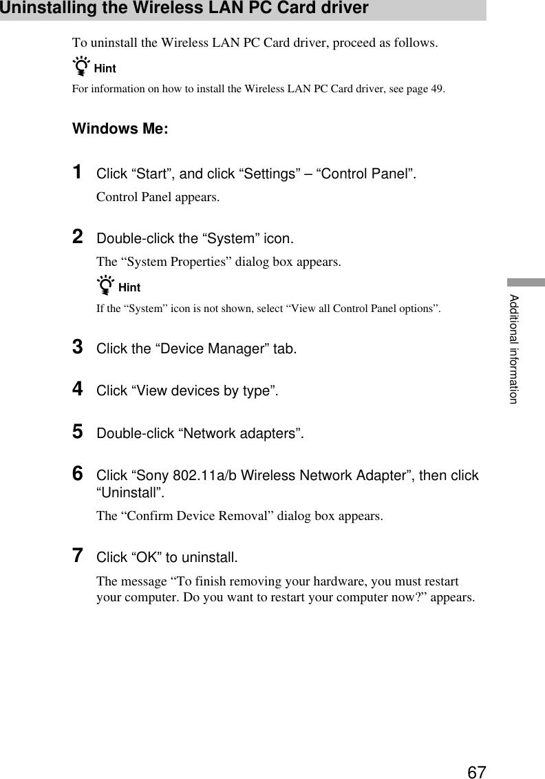 67Additional informationUninstalling the Wireless LAN PC Card driverTo uninstall the Wireless LAN PC Card driver, proceed as follows.z HintFor information on how to install the Wireless LAN PC Card driver, see page 49.Windows Me:1Click “Start”, and click “Settings” – “Control Panel”.Control Panel appears.2Double-click the “System” icon.The “System Properties” dialog box appears.z HintIf the “System” icon is not shown, select “View all Control Panel options”.3Click the “Device Manager” tab.4Click “View devices by type”.5Double-click “Network adapters”.6Click “Sony 802.11a/b Wireless Network Adapter”, then click“Uninstall”.The “Confirm Device Removal” dialog box appears.7Click “OK” to uninstall.The message “To finish removing your hardware, you must restartyour computer. Do you want to restart your computer now?” appears.